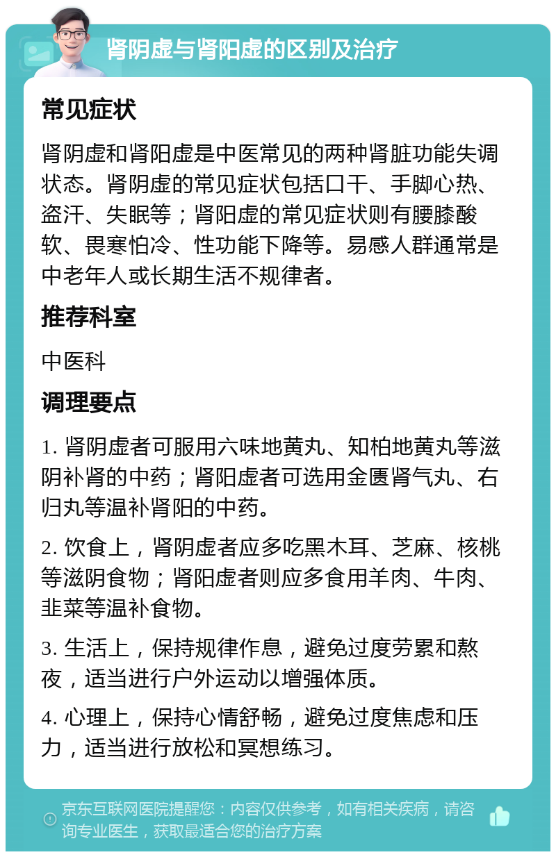 肾阴虚与肾阳虚的区别及治疗 常见症状 肾阴虚和肾阳虚是中医常见的两种肾脏功能失调状态。肾阴虚的常见症状包括口干、手脚心热、盗汗、失眠等；肾阳虚的常见症状则有腰膝酸软、畏寒怕冷、性功能下降等。易感人群通常是中老年人或长期生活不规律者。 推荐科室 中医科 调理要点 1. 肾阴虚者可服用六味地黄丸、知柏地黄丸等滋阴补肾的中药；肾阳虚者可选用金匮肾气丸、右归丸等温补肾阳的中药。 2. 饮食上，肾阴虚者应多吃黑木耳、芝麻、核桃等滋阴食物；肾阳虚者则应多食用羊肉、牛肉、韭菜等温补食物。 3. 生活上，保持规律作息，避免过度劳累和熬夜，适当进行户外运动以增强体质。 4. 心理上，保持心情舒畅，避免过度焦虑和压力，适当进行放松和冥想练习。