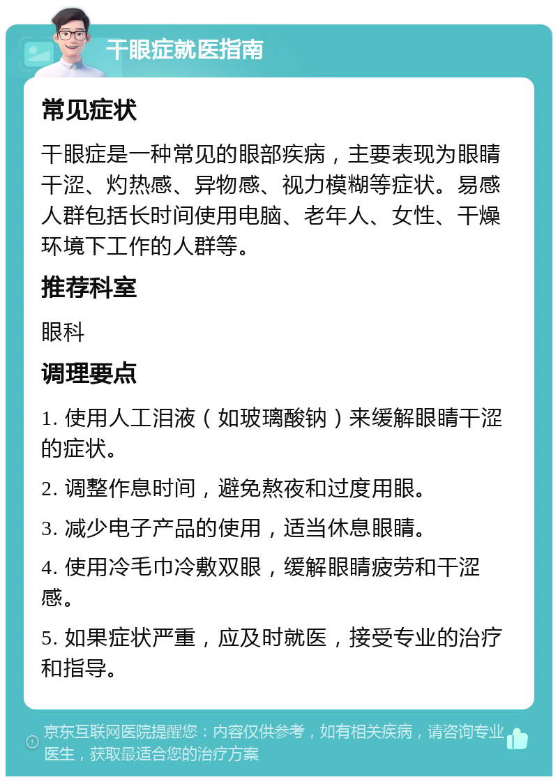 干眼症就医指南 常见症状 干眼症是一种常见的眼部疾病，主要表现为眼睛干涩、灼热感、异物感、视力模糊等症状。易感人群包括长时间使用电脑、老年人、女性、干燥环境下工作的人群等。 推荐科室 眼科 调理要点 1. 使用人工泪液（如玻璃酸钠）来缓解眼睛干涩的症状。 2. 调整作息时间，避免熬夜和过度用眼。 3. 减少电子产品的使用，适当休息眼睛。 4. 使用冷毛巾冷敷双眼，缓解眼睛疲劳和干涩感。 5. 如果症状严重，应及时就医，接受专业的治疗和指导。