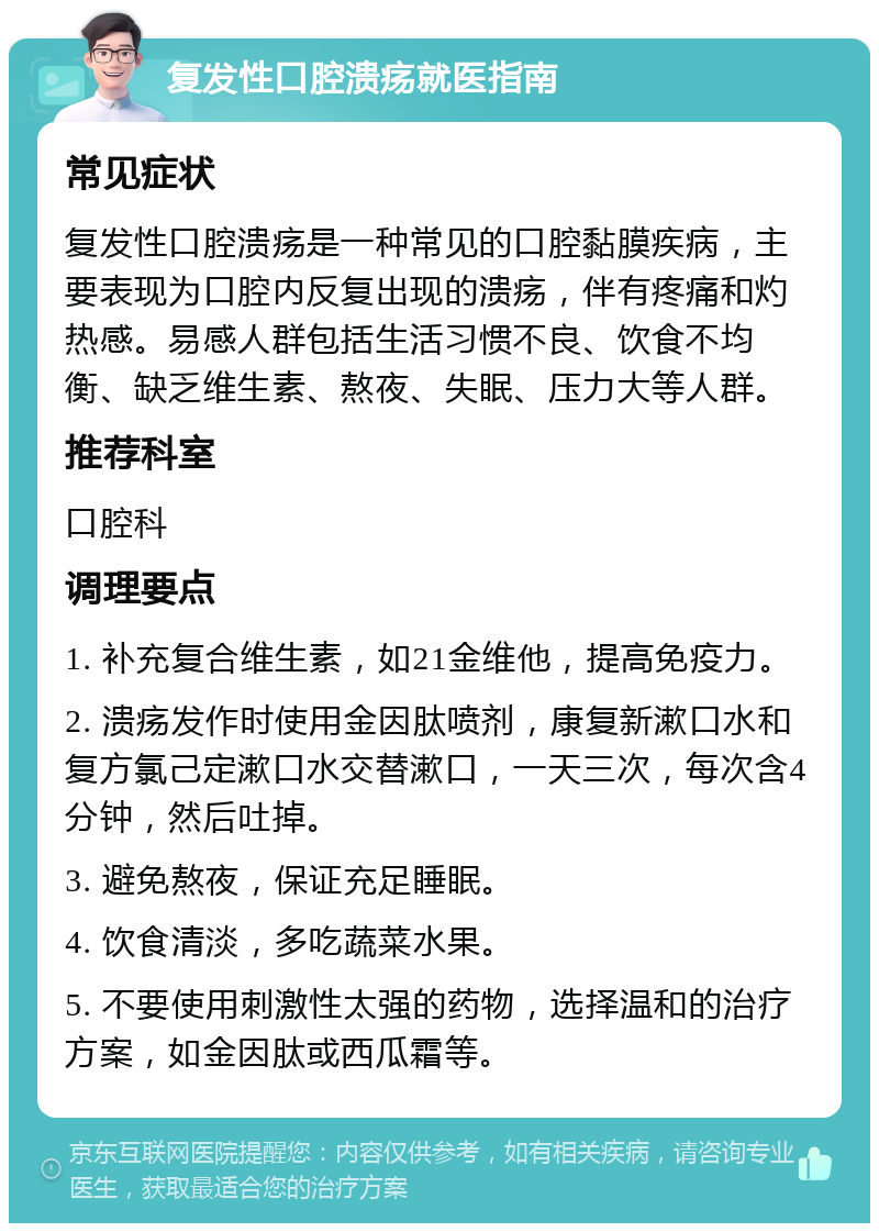 复发性口腔溃疡就医指南 常见症状 复发性口腔溃疡是一种常见的口腔黏膜疾病，主要表现为口腔内反复出现的溃疡，伴有疼痛和灼热感。易感人群包括生活习惯不良、饮食不均衡、缺乏维生素、熬夜、失眠、压力大等人群。 推荐科室 口腔科 调理要点 1. 补充复合维生素，如21金维他，提高免疫力。 2. 溃疡发作时使用金因肽喷剂，康复新漱口水和复方氯己定漱口水交替漱口，一天三次，每次含4分钟，然后吐掉。 3. 避免熬夜，保证充足睡眠。 4. 饮食清淡，多吃蔬菜水果。 5. 不要使用刺激性太强的药物，选择温和的治疗方案，如金因肽或西瓜霜等。