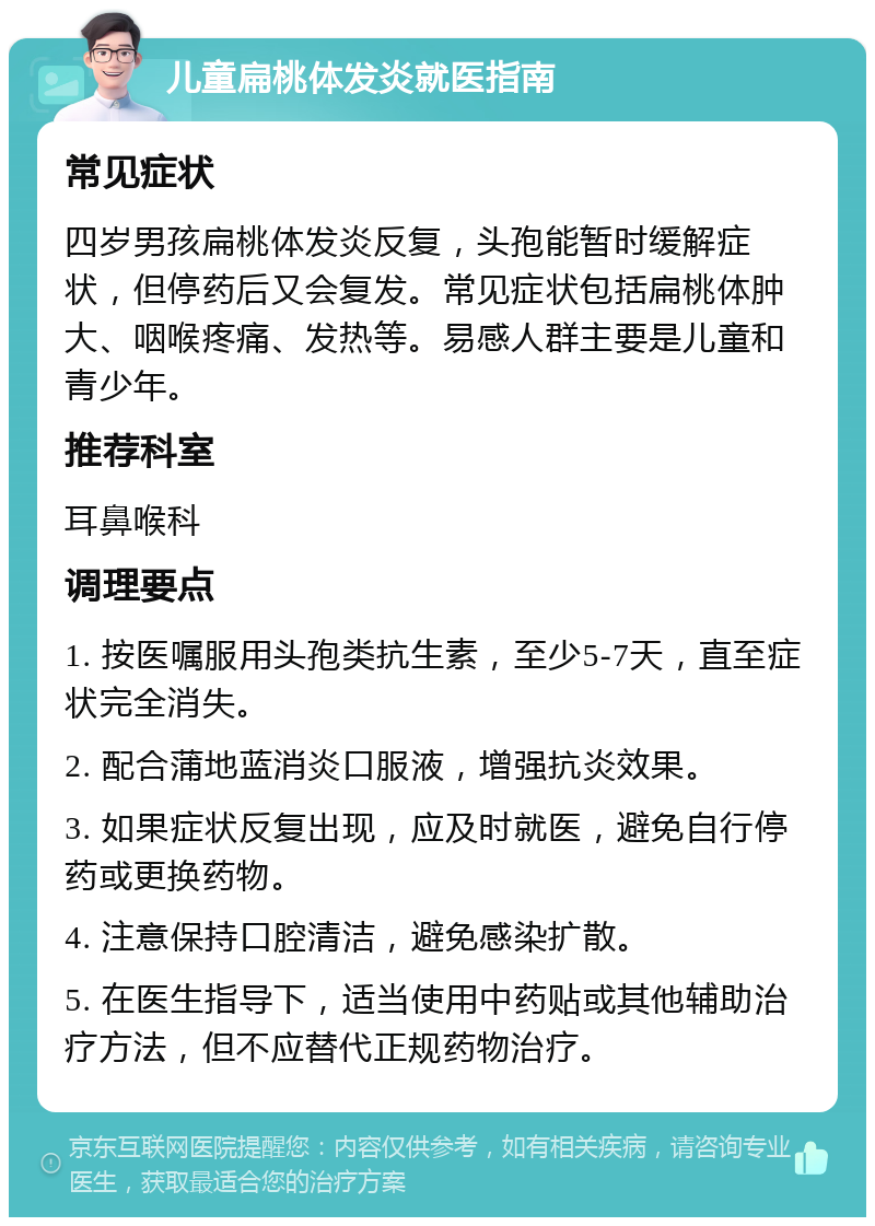 儿童扁桃体发炎就医指南 常见症状 四岁男孩扁桃体发炎反复，头孢能暂时缓解症状，但停药后又会复发。常见症状包括扁桃体肿大、咽喉疼痛、发热等。易感人群主要是儿童和青少年。 推荐科室 耳鼻喉科 调理要点 1. 按医嘱服用头孢类抗生素，至少5-7天，直至症状完全消失。 2. 配合蒲地蓝消炎口服液，增强抗炎效果。 3. 如果症状反复出现，应及时就医，避免自行停药或更换药物。 4. 注意保持口腔清洁，避免感染扩散。 5. 在医生指导下，适当使用中药贴或其他辅助治疗方法，但不应替代正规药物治疗。