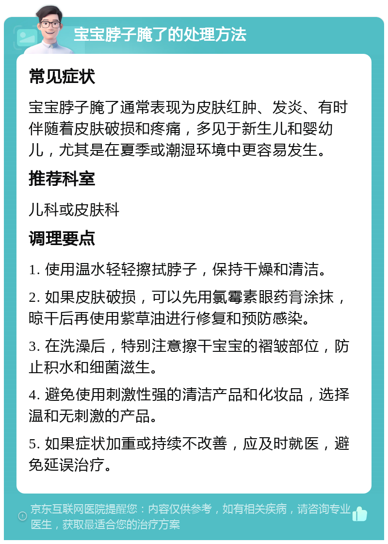 宝宝脖子腌了的处理方法 常见症状 宝宝脖子腌了通常表现为皮肤红肿、发炎、有时伴随着皮肤破损和疼痛，多见于新生儿和婴幼儿，尤其是在夏季或潮湿环境中更容易发生。 推荐科室 儿科或皮肤科 调理要点 1. 使用温水轻轻擦拭脖子，保持干燥和清洁。 2. 如果皮肤破损，可以先用氯霉素眼药膏涂抹，晾干后再使用紫草油进行修复和预防感染。 3. 在洗澡后，特别注意擦干宝宝的褶皱部位，防止积水和细菌滋生。 4. 避免使用刺激性强的清洁产品和化妆品，选择温和无刺激的产品。 5. 如果症状加重或持续不改善，应及时就医，避免延误治疗。