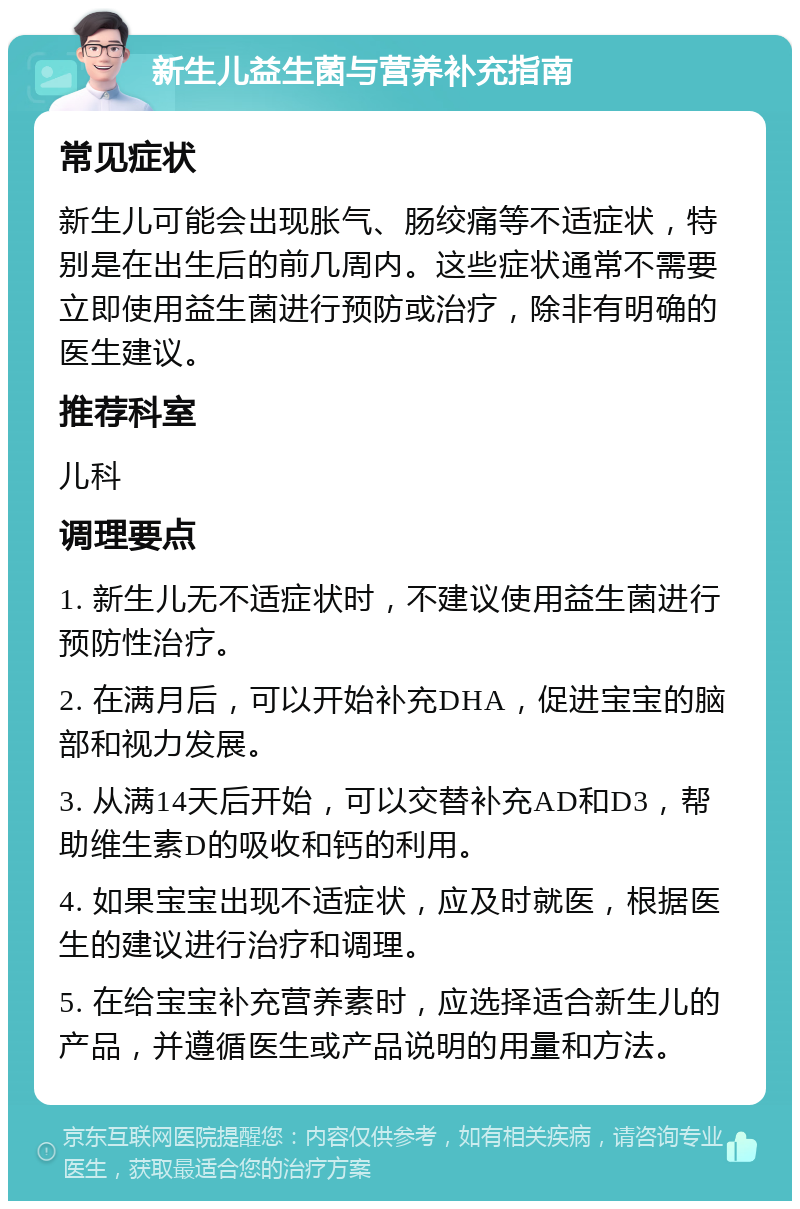 新生儿益生菌与营养补充指南 常见症状 新生儿可能会出现胀气、肠绞痛等不适症状，特别是在出生后的前几周内。这些症状通常不需要立即使用益生菌进行预防或治疗，除非有明确的医生建议。 推荐科室 儿科 调理要点 1. 新生儿无不适症状时，不建议使用益生菌进行预防性治疗。 2. 在满月后，可以开始补充DHA，促进宝宝的脑部和视力发展。 3. 从满14天后开始，可以交替补充AD和D3，帮助维生素D的吸收和钙的利用。 4. 如果宝宝出现不适症状，应及时就医，根据医生的建议进行治疗和调理。 5. 在给宝宝补充营养素时，应选择适合新生儿的产品，并遵循医生或产品说明的用量和方法。