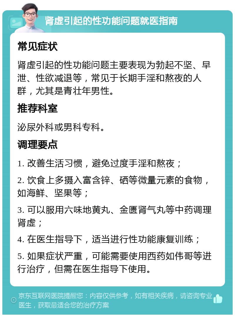 肾虚引起的性功能问题就医指南 常见症状 肾虚引起的性功能问题主要表现为勃起不坚、早泄、性欲减退等，常见于长期手淫和熬夜的人群，尤其是青壮年男性。 推荐科室 泌尿外科或男科专科。 调理要点 1. 改善生活习惯，避免过度手淫和熬夜； 2. 饮食上多摄入富含锌、硒等微量元素的食物，如海鲜、坚果等； 3. 可以服用六味地黄丸、金匮肾气丸等中药调理肾虚； 4. 在医生指导下，适当进行性功能康复训练； 5. 如果症状严重，可能需要使用西药如伟哥等进行治疗，但需在医生指导下使用。