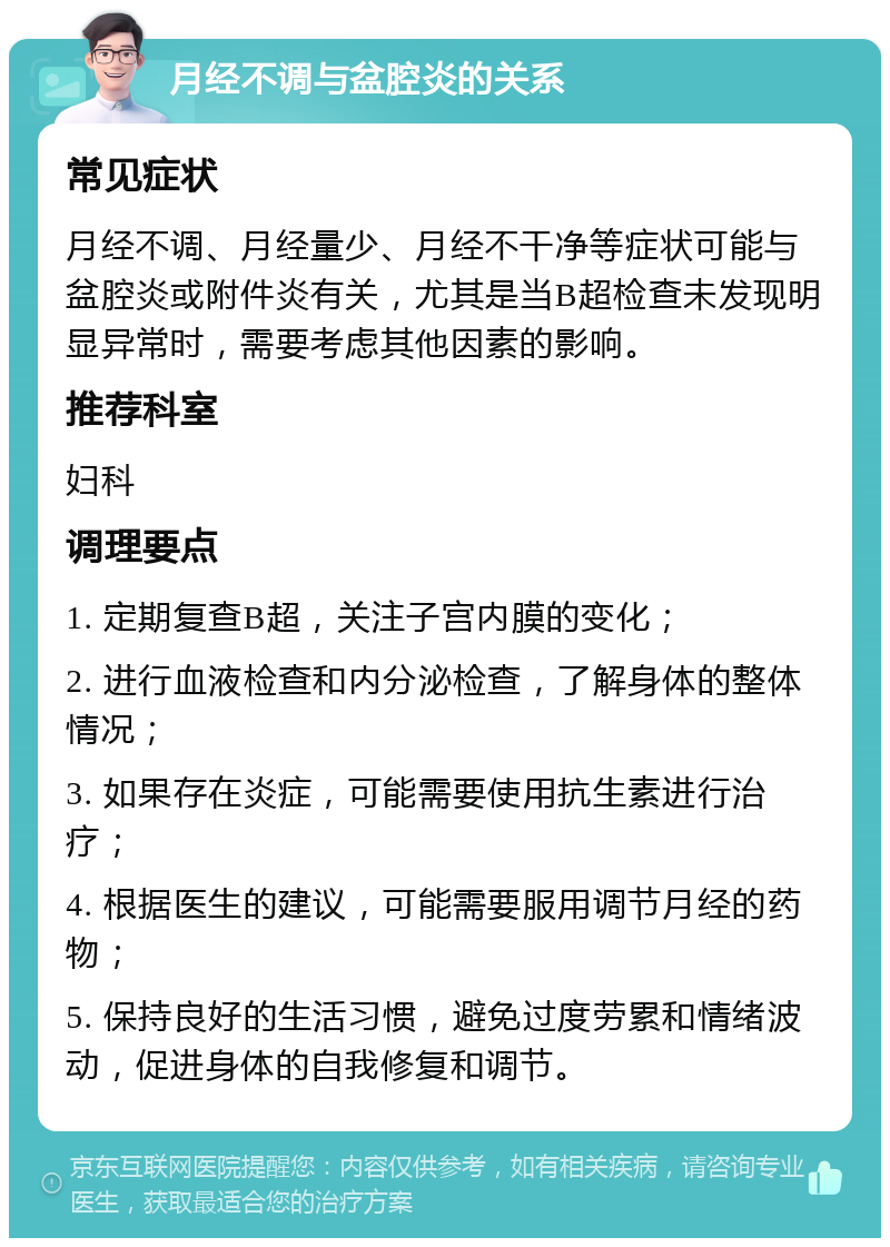 月经不调与盆腔炎的关系 常见症状 月经不调、月经量少、月经不干净等症状可能与盆腔炎或附件炎有关，尤其是当B超检查未发现明显异常时，需要考虑其他因素的影响。 推荐科室 妇科 调理要点 1. 定期复查B超，关注子宫内膜的变化； 2. 进行血液检查和内分泌检查，了解身体的整体情况； 3. 如果存在炎症，可能需要使用抗生素进行治疗； 4. 根据医生的建议，可能需要服用调节月经的药物； 5. 保持良好的生活习惯，避免过度劳累和情绪波动，促进身体的自我修复和调节。