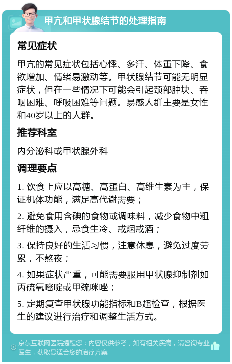 甲亢和甲状腺结节的处理指南 常见症状 甲亢的常见症状包括心悸、多汗、体重下降、食欲增加、情绪易激动等。甲状腺结节可能无明显症状，但在一些情况下可能会引起颈部肿块、吞咽困难、呼吸困难等问题。易感人群主要是女性和40岁以上的人群。 推荐科室 内分泌科或甲状腺外科 调理要点 1. 饮食上应以高糖、高蛋白、高维生素为主，保证机体功能，满足高代谢需要； 2. 避免食用含碘的食物或调味料，减少食物中粗纤维的摄入，忌食生冷、戒烟戒酒； 3. 保持良好的生活习惯，注意休息，避免过度劳累，不熬夜； 4. 如果症状严重，可能需要服用甲状腺抑制剂如丙硫氧嘧啶或甲巯咪唑； 5. 定期复查甲状腺功能指标和B超检查，根据医生的建议进行治疗和调整生活方式。