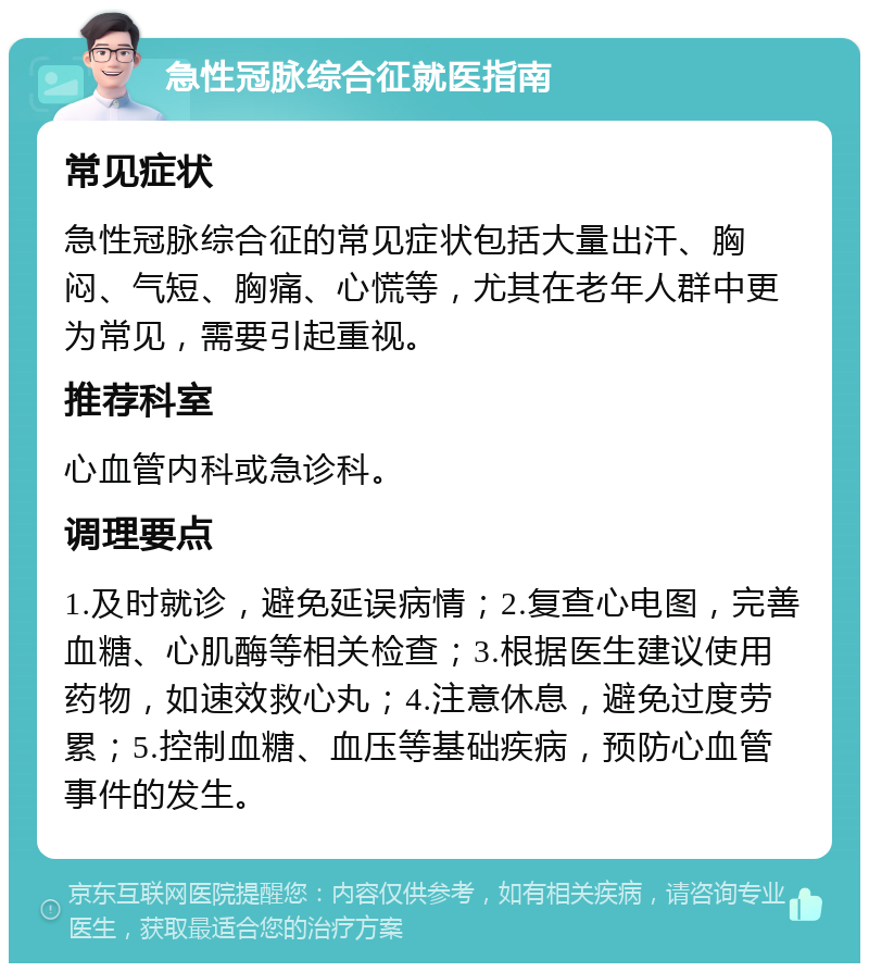 急性冠脉综合征就医指南 常见症状 急性冠脉综合征的常见症状包括大量出汗、胸闷、气短、胸痛、心慌等，尤其在老年人群中更为常见，需要引起重视。 推荐科室 心血管内科或急诊科。 调理要点 1.及时就诊，避免延误病情；2.复查心电图，完善血糖、心肌酶等相关检查；3.根据医生建议使用药物，如速效救心丸；4.注意休息，避免过度劳累；5.控制血糖、血压等基础疾病，预防心血管事件的发生。