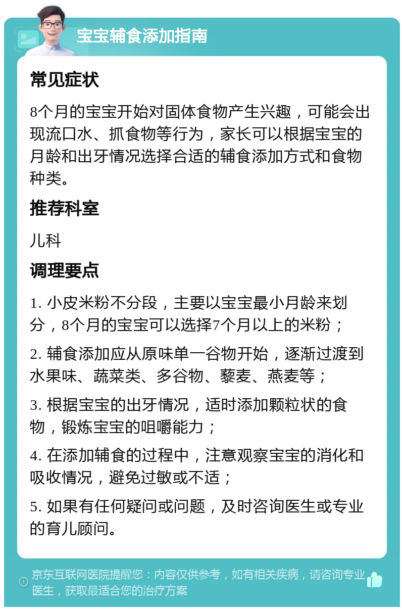 宝宝辅食添加指南 常见症状 8个月的宝宝开始对固体食物产生兴趣，可能会出现流口水、抓食物等行为，家长可以根据宝宝的月龄和出牙情况选择合适的辅食添加方式和食物种类。 推荐科室 儿科 调理要点 1. 小皮米粉不分段，主要以宝宝最小月龄来划分，8个月的宝宝可以选择7个月以上的米粉； 2. 辅食添加应从原味单一谷物开始，逐渐过渡到水果味、蔬菜类、多谷物、藜麦、燕麦等； 3. 根据宝宝的出牙情况，适时添加颗粒状的食物，锻炼宝宝的咀嚼能力； 4. 在添加辅食的过程中，注意观察宝宝的消化和吸收情况，避免过敏或不适； 5. 如果有任何疑问或问题，及时咨询医生或专业的育儿顾问。