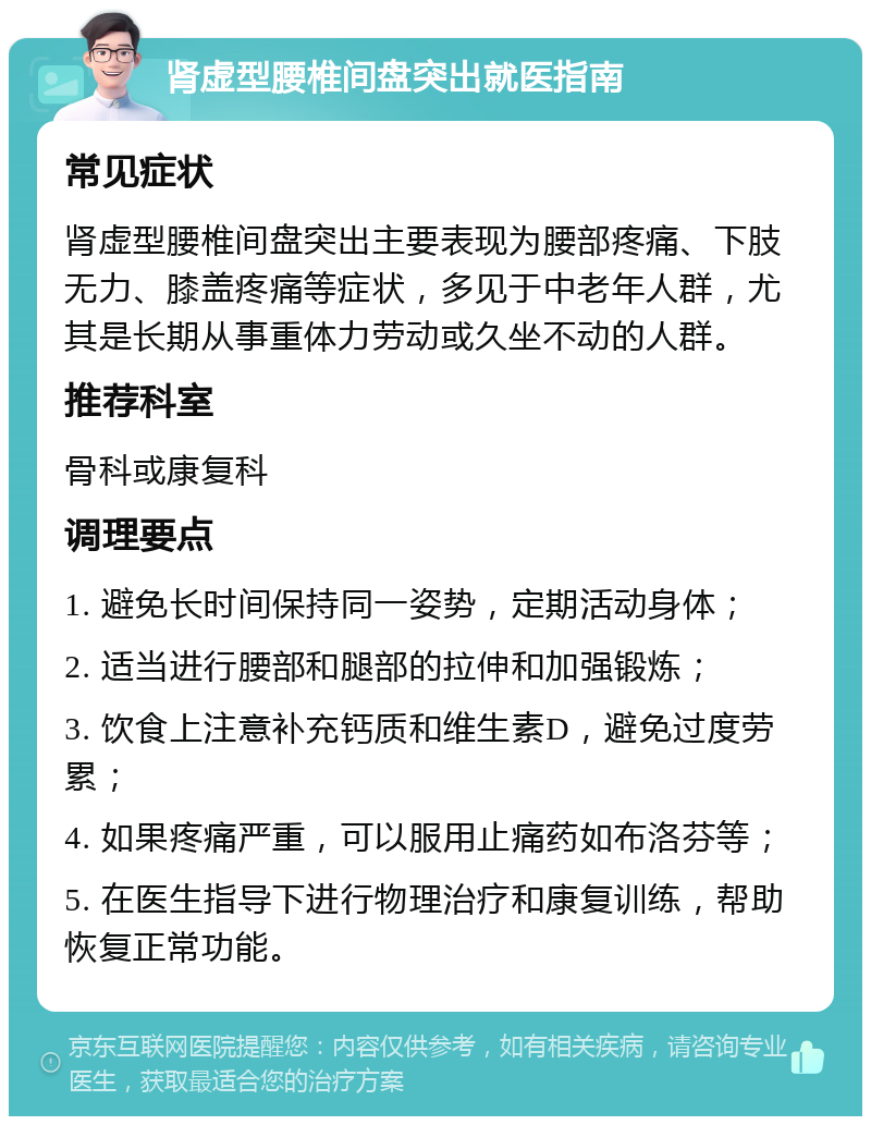 肾虚型腰椎间盘突出就医指南 常见症状 肾虚型腰椎间盘突出主要表现为腰部疼痛、下肢无力、膝盖疼痛等症状，多见于中老年人群，尤其是长期从事重体力劳动或久坐不动的人群。 推荐科室 骨科或康复科 调理要点 1. 避免长时间保持同一姿势，定期活动身体； 2. 适当进行腰部和腿部的拉伸和加强锻炼； 3. 饮食上注意补充钙质和维生素D，避免过度劳累； 4. 如果疼痛严重，可以服用止痛药如布洛芬等； 5. 在医生指导下进行物理治疗和康复训练，帮助恢复正常功能。