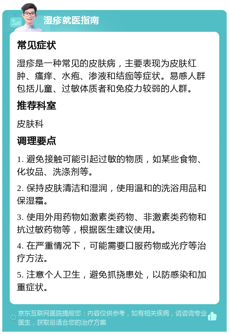 湿疹就医指南 常见症状 湿疹是一种常见的皮肤病，主要表现为皮肤红肿、瘙痒、水疱、渗液和结痂等症状。易感人群包括儿童、过敏体质者和免疫力较弱的人群。 推荐科室 皮肤科 调理要点 1. 避免接触可能引起过敏的物质，如某些食物、化妆品、洗涤剂等。 2. 保持皮肤清洁和湿润，使用温和的洗浴用品和保湿霜。 3. 使用外用药物如激素类药物、非激素类药物和抗过敏药物等，根据医生建议使用。 4. 在严重情况下，可能需要口服药物或光疗等治疗方法。 5. 注意个人卫生，避免抓挠患处，以防感染和加重症状。