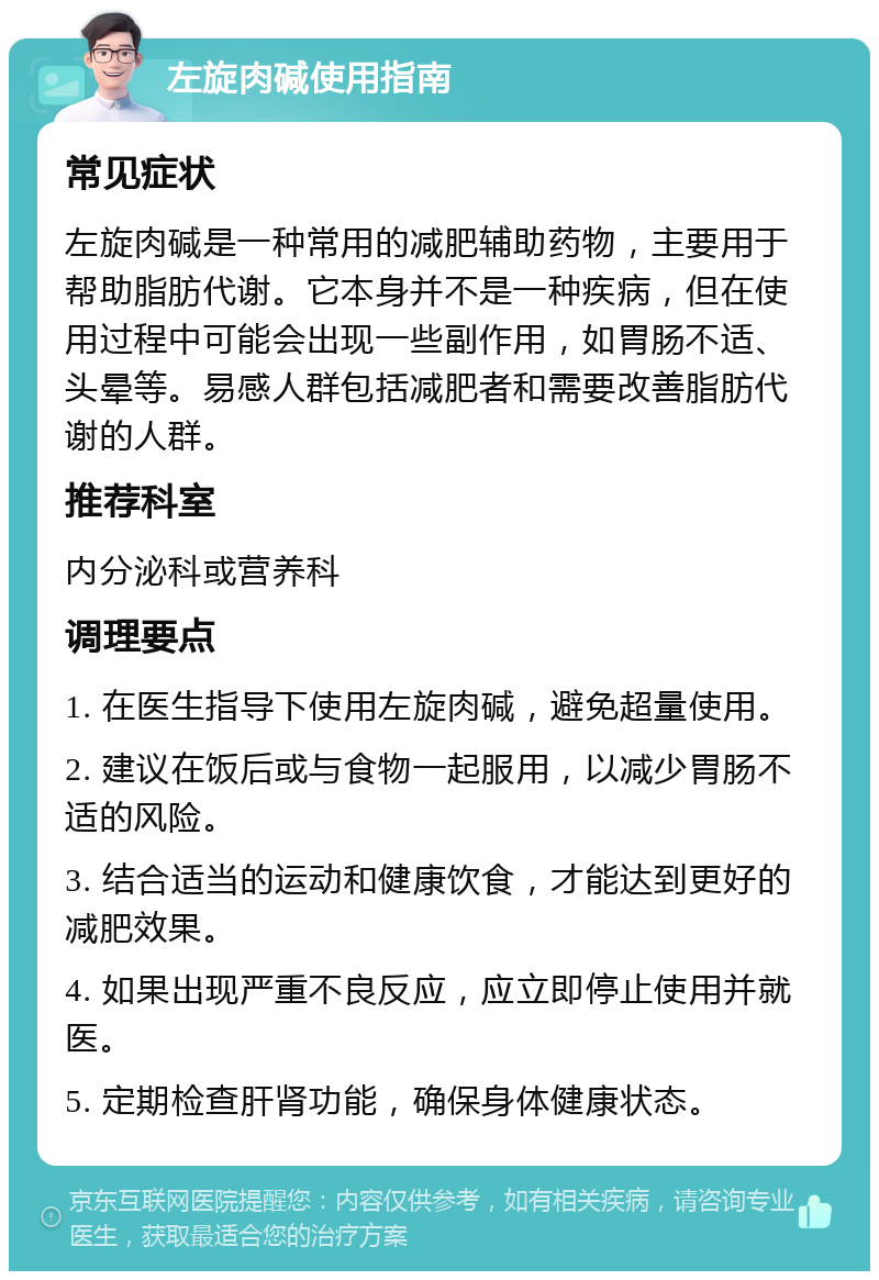 左旋肉碱使用指南 常见症状 左旋肉碱是一种常用的减肥辅助药物，主要用于帮助脂肪代谢。它本身并不是一种疾病，但在使用过程中可能会出现一些副作用，如胃肠不适、头晕等。易感人群包括减肥者和需要改善脂肪代谢的人群。 推荐科室 内分泌科或营养科 调理要点 1. 在医生指导下使用左旋肉碱，避免超量使用。 2. 建议在饭后或与食物一起服用，以减少胃肠不适的风险。 3. 结合适当的运动和健康饮食，才能达到更好的减肥效果。 4. 如果出现严重不良反应，应立即停止使用并就医。 5. 定期检查肝肾功能，确保身体健康状态。