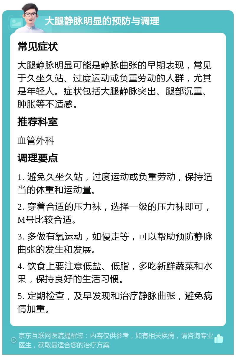 大腿静脉明显的预防与调理 常见症状 大腿静脉明显可能是静脉曲张的早期表现，常见于久坐久站、过度运动或负重劳动的人群，尤其是年轻人。症状包括大腿静脉突出、腿部沉重、肿胀等不适感。 推荐科室 血管外科 调理要点 1. 避免久坐久站，过度运动或负重劳动，保持适当的体重和运动量。 2. 穿着合适的压力袜，选择一级的压力袜即可，M号比较合适。 3. 多做有氧运动，如慢走等，可以帮助预防静脉曲张的发生和发展。 4. 饮食上要注意低盐、低脂，多吃新鲜蔬菜和水果，保持良好的生活习惯。 5. 定期检查，及早发现和治疗静脉曲张，避免病情加重。