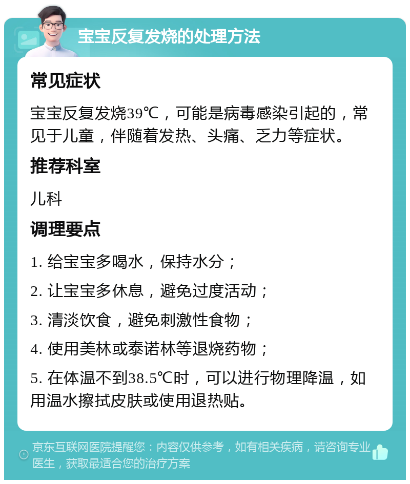 宝宝反复发烧的处理方法 常见症状 宝宝反复发烧39℃，可能是病毒感染引起的，常见于儿童，伴随着发热、头痛、乏力等症状。 推荐科室 儿科 调理要点 1. 给宝宝多喝水，保持水分； 2. 让宝宝多休息，避免过度活动； 3. 清淡饮食，避免刺激性食物； 4. 使用美林或泰诺林等退烧药物； 5. 在体温不到38.5℃时，可以进行物理降温，如用温水擦拭皮肤或使用退热贴。