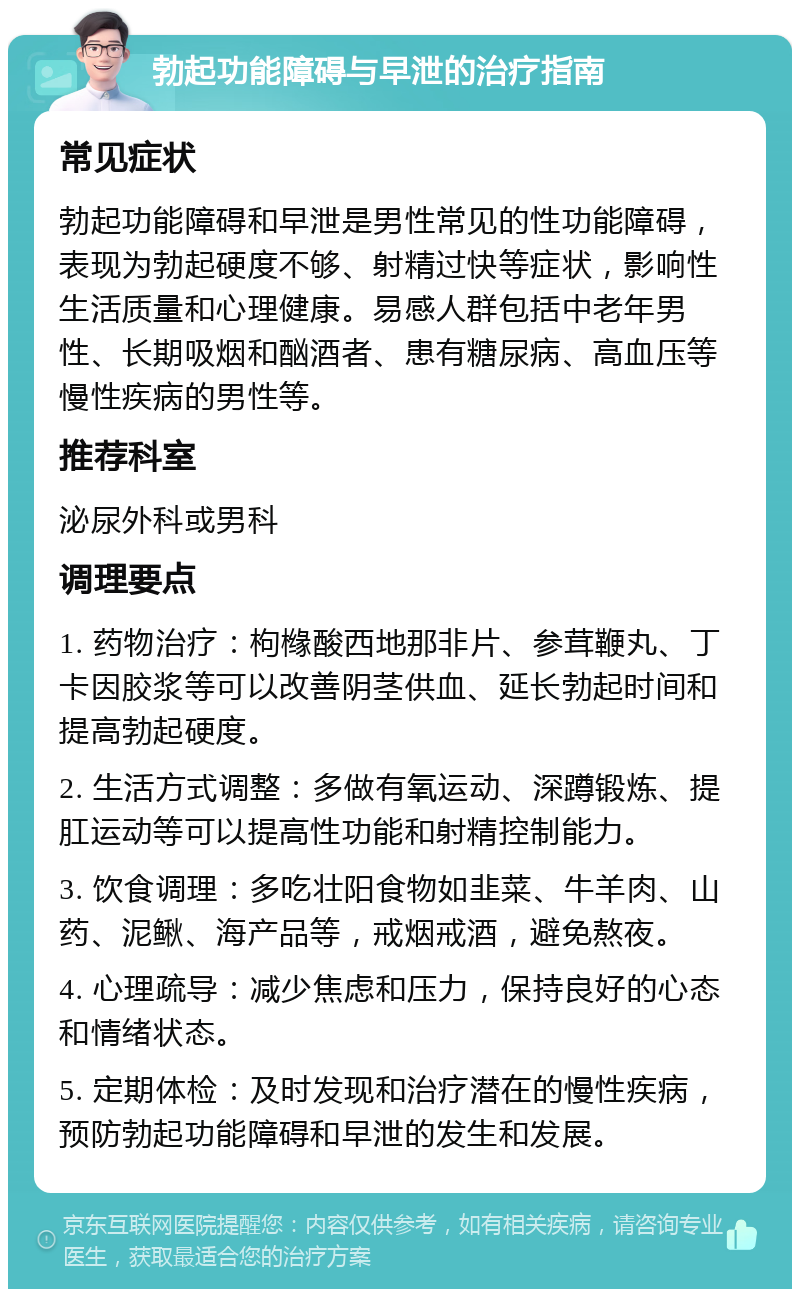 勃起功能障碍与早泄的治疗指南 常见症状 勃起功能障碍和早泄是男性常见的性功能障碍，表现为勃起硬度不够、射精过快等症状，影响性生活质量和心理健康。易感人群包括中老年男性、长期吸烟和酗酒者、患有糖尿病、高血压等慢性疾病的男性等。 推荐科室 泌尿外科或男科 调理要点 1. 药物治疗：枸橼酸西地那非片、参茸鞭丸、丁卡因胶浆等可以改善阴茎供血、延长勃起时间和提高勃起硬度。 2. 生活方式调整：多做有氧运动、深蹲锻炼、提肛运动等可以提高性功能和射精控制能力。 3. 饮食调理：多吃壮阳食物如韭菜、牛羊肉、山药、泥鳅、海产品等，戒烟戒酒，避免熬夜。 4. 心理疏导：减少焦虑和压力，保持良好的心态和情绪状态。 5. 定期体检：及时发现和治疗潜在的慢性疾病，预防勃起功能障碍和早泄的发生和发展。