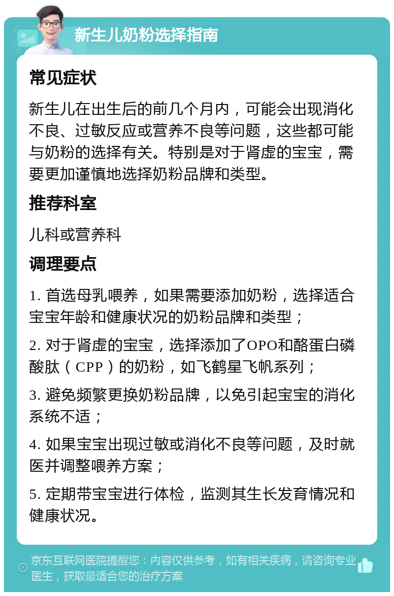 新生儿奶粉选择指南 常见症状 新生儿在出生后的前几个月内，可能会出现消化不良、过敏反应或营养不良等问题，这些都可能与奶粉的选择有关。特别是对于肾虚的宝宝，需要更加谨慎地选择奶粉品牌和类型。 推荐科室 儿科或营养科 调理要点 1. 首选母乳喂养，如果需要添加奶粉，选择适合宝宝年龄和健康状况的奶粉品牌和类型； 2. 对于肾虚的宝宝，选择添加了OPO和酪蛋白磷酸肽（CPP）的奶粉，如飞鹤星飞帆系列； 3. 避免频繁更换奶粉品牌，以免引起宝宝的消化系统不适； 4. 如果宝宝出现过敏或消化不良等问题，及时就医并调整喂养方案； 5. 定期带宝宝进行体检，监测其生长发育情况和健康状况。