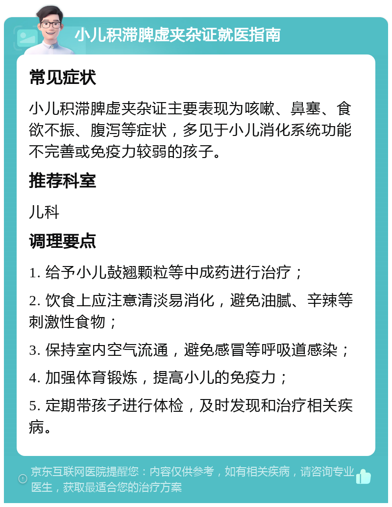 小儿积滞脾虚夹杂证就医指南 常见症状 小儿积滞脾虚夹杂证主要表现为咳嗽、鼻塞、食欲不振、腹泻等症状，多见于小儿消化系统功能不完善或免疫力较弱的孩子。 推荐科室 儿科 调理要点 1. 给予小儿鼔翘颗粒等中成药进行治疗； 2. 饮食上应注意清淡易消化，避免油腻、辛辣等刺激性食物； 3. 保持室内空气流通，避免感冒等呼吸道感染； 4. 加强体育锻炼，提高小儿的免疫力； 5. 定期带孩子进行体检，及时发现和治疗相关疾病。