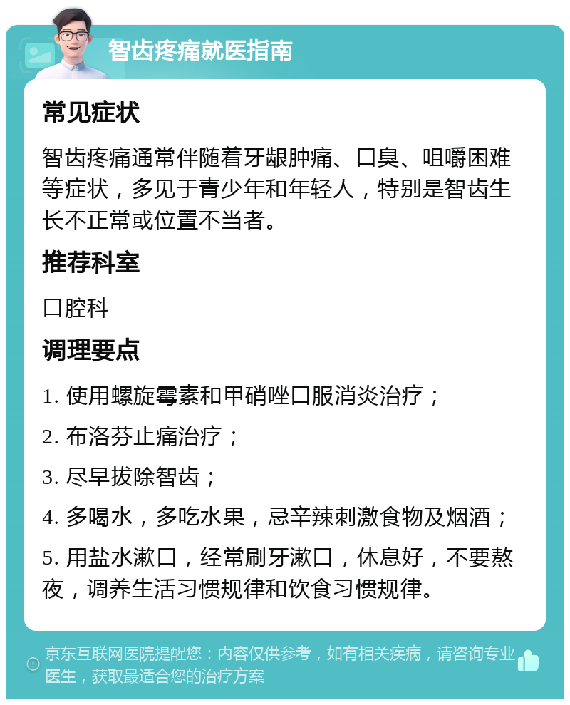 智齿疼痛就医指南 常见症状 智齿疼痛通常伴随着牙龈肿痛、口臭、咀嚼困难等症状，多见于青少年和年轻人，特别是智齿生长不正常或位置不当者。 推荐科室 口腔科 调理要点 1. 使用螺旋霉素和甲硝唑口服消炎治疗； 2. 布洛芬止痛治疗； 3. 尽早拔除智齿； 4. 多喝水，多吃水果，忌辛辣刺激食物及烟酒； 5. 用盐水漱口，经常刷牙漱口，休息好，不要熬夜，调养生活习惯规律和饮食习惯规律。