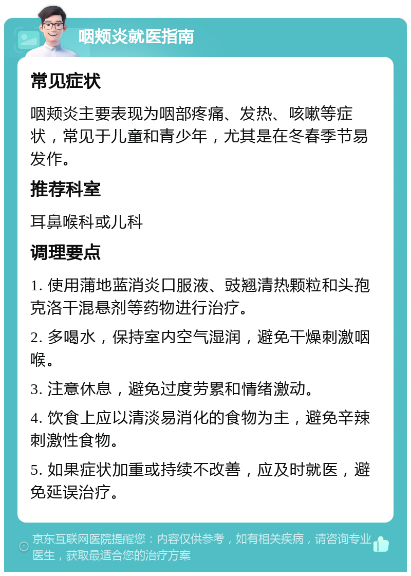 咽颊炎就医指南 常见症状 咽颊炎主要表现为咽部疼痛、发热、咳嗽等症状，常见于儿童和青少年，尤其是在冬春季节易发作。 推荐科室 耳鼻喉科或儿科 调理要点 1. 使用蒲地蓝消炎口服液、豉翘清热颗粒和头孢克洛干混悬剂等药物进行治疗。 2. 多喝水，保持室内空气湿润，避免干燥刺激咽喉。 3. 注意休息，避免过度劳累和情绪激动。 4. 饮食上应以清淡易消化的食物为主，避免辛辣刺激性食物。 5. 如果症状加重或持续不改善，应及时就医，避免延误治疗。