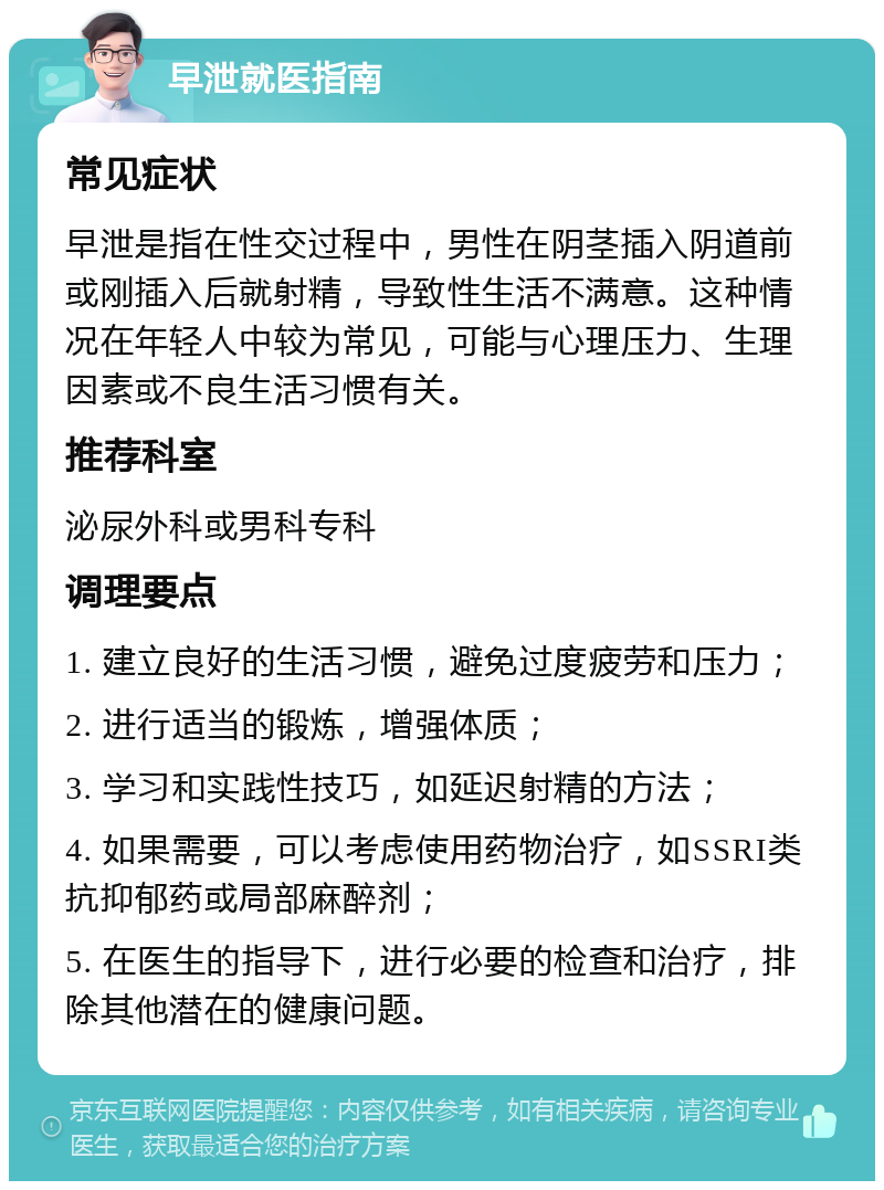 早泄就医指南 常见症状 早泄是指在性交过程中，男性在阴茎插入阴道前或刚插入后就射精，导致性生活不满意。这种情况在年轻人中较为常见，可能与心理压力、生理因素或不良生活习惯有关。 推荐科室 泌尿外科或男科专科 调理要点 1. 建立良好的生活习惯，避免过度疲劳和压力； 2. 进行适当的锻炼，增强体质； 3. 学习和实践性技巧，如延迟射精的方法； 4. 如果需要，可以考虑使用药物治疗，如SSRI类抗抑郁药或局部麻醉剂； 5. 在医生的指导下，进行必要的检查和治疗，排除其他潜在的健康问题。