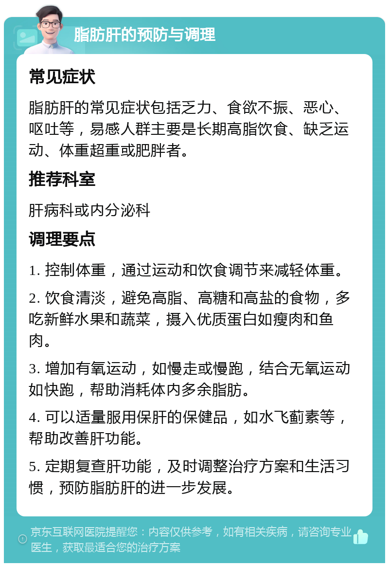 脂肪肝的预防与调理 常见症状 脂肪肝的常见症状包括乏力、食欲不振、恶心、呕吐等，易感人群主要是长期高脂饮食、缺乏运动、体重超重或肥胖者。 推荐科室 肝病科或内分泌科 调理要点 1. 控制体重，通过运动和饮食调节来减轻体重。 2. 饮食清淡，避免高脂、高糖和高盐的食物，多吃新鲜水果和蔬菜，摄入优质蛋白如瘦肉和鱼肉。 3. 增加有氧运动，如慢走或慢跑，结合无氧运动如快跑，帮助消耗体内多余脂肪。 4. 可以适量服用保肝的保健品，如水飞蓟素等，帮助改善肝功能。 5. 定期复查肝功能，及时调整治疗方案和生活习惯，预防脂肪肝的进一步发展。