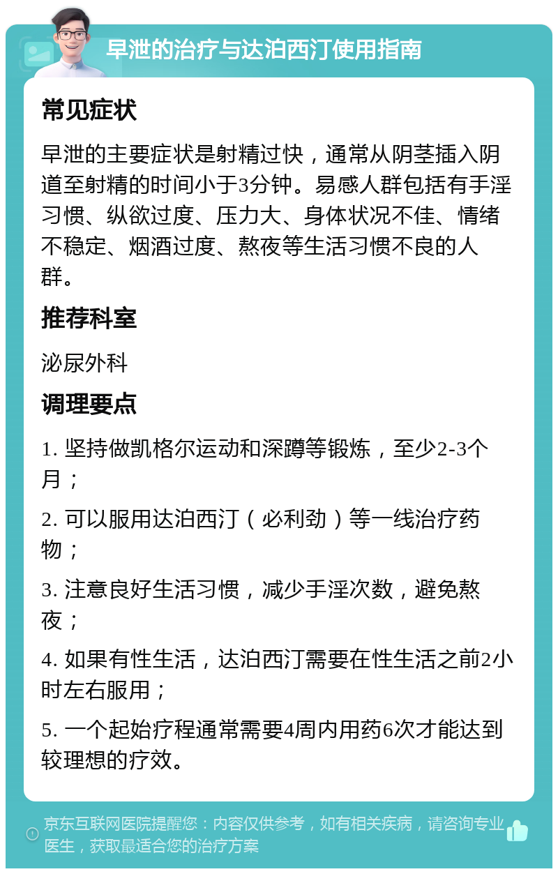 早泄的治疗与达泊西汀使用指南 常见症状 早泄的主要症状是射精过快，通常从阴茎插入阴道至射精的时间小于3分钟。易感人群包括有手淫习惯、纵欲过度、压力大、身体状况不佳、情绪不稳定、烟酒过度、熬夜等生活习惯不良的人群。 推荐科室 泌尿外科 调理要点 1. 坚持做凯格尔运动和深蹲等锻炼，至少2-3个月； 2. 可以服用达泊西汀（必利劲）等一线治疗药物； 3. 注意良好生活习惯，减少手淫次数，避免熬夜； 4. 如果有性生活，达泊西汀需要在性生活之前2小时左右服用； 5. 一个起始疗程通常需要4周内用药6次才能达到较理想的疗效。