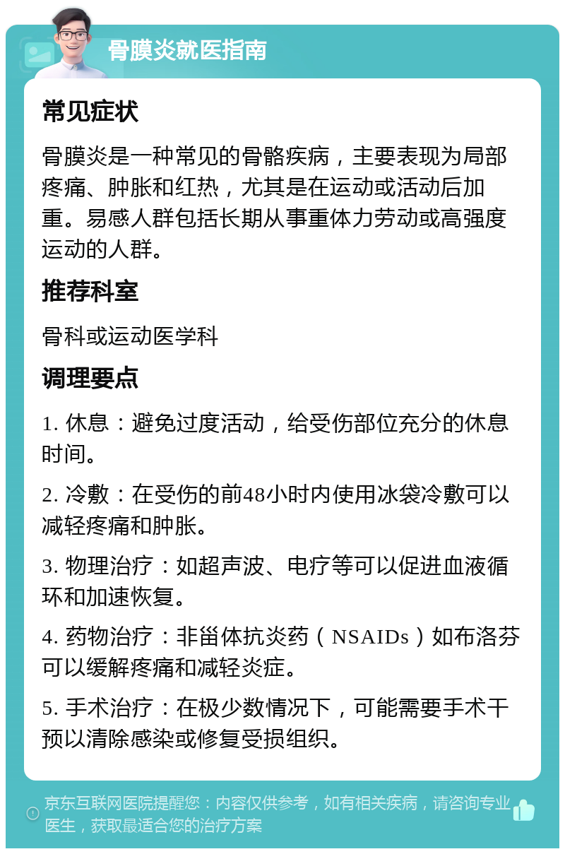 骨膜炎就医指南 常见症状 骨膜炎是一种常见的骨骼疾病，主要表现为局部疼痛、肿胀和红热，尤其是在运动或活动后加重。易感人群包括长期从事重体力劳动或高强度运动的人群。 推荐科室 骨科或运动医学科 调理要点 1. 休息：避免过度活动，给受伤部位充分的休息时间。 2. 冷敷：在受伤的前48小时内使用冰袋冷敷可以减轻疼痛和肿胀。 3. 物理治疗：如超声波、电疗等可以促进血液循环和加速恢复。 4. 药物治疗：非甾体抗炎药（NSAIDs）如布洛芬可以缓解疼痛和减轻炎症。 5. 手术治疗：在极少数情况下，可能需要手术干预以清除感染或修复受损组织。