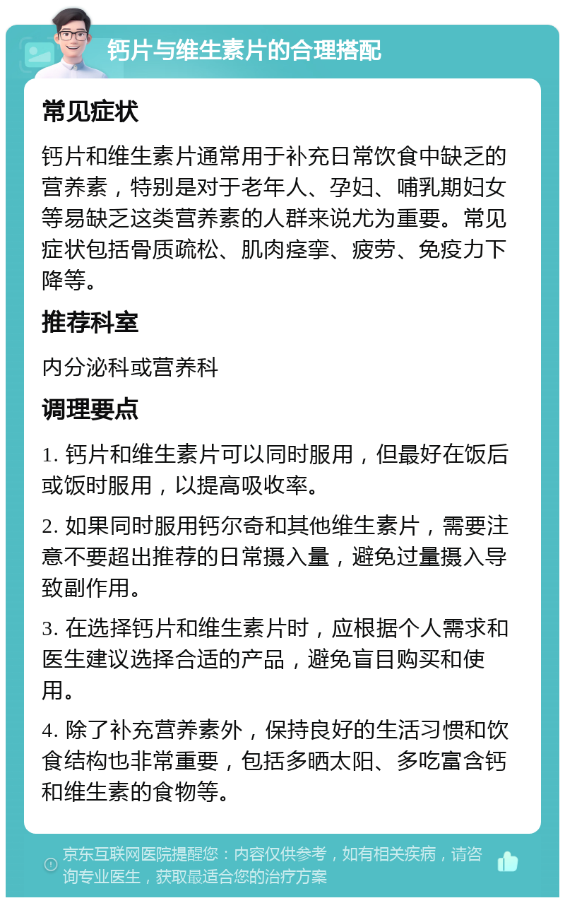 钙片与维生素片的合理搭配 常见症状 钙片和维生素片通常用于补充日常饮食中缺乏的营养素，特别是对于老年人、孕妇、哺乳期妇女等易缺乏这类营养素的人群来说尤为重要。常见症状包括骨质疏松、肌肉痉挛、疲劳、免疫力下降等。 推荐科室 内分泌科或营养科 调理要点 1. 钙片和维生素片可以同时服用，但最好在饭后或饭时服用，以提高吸收率。 2. 如果同时服用钙尔奇和其他维生素片，需要注意不要超出推荐的日常摄入量，避免过量摄入导致副作用。 3. 在选择钙片和维生素片时，应根据个人需求和医生建议选择合适的产品，避免盲目购买和使用。 4. 除了补充营养素外，保持良好的生活习惯和饮食结构也非常重要，包括多晒太阳、多吃富含钙和维生素的食物等。