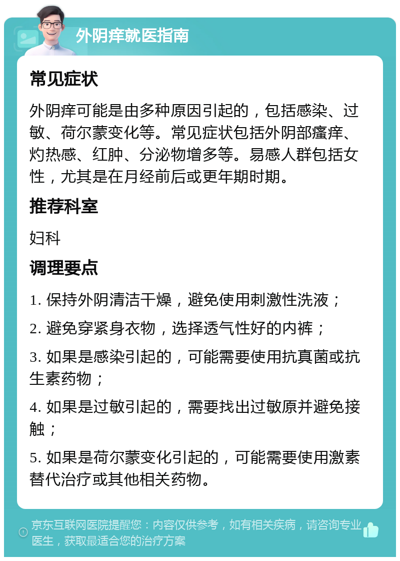 外阴痒就医指南 常见症状 外阴痒可能是由多种原因引起的，包括感染、过敏、荷尔蒙变化等。常见症状包括外阴部瘙痒、灼热感、红肿、分泌物增多等。易感人群包括女性，尤其是在月经前后或更年期时期。 推荐科室 妇科 调理要点 1. 保持外阴清洁干燥，避免使用刺激性洗液； 2. 避免穿紧身衣物，选择透气性好的内裤； 3. 如果是感染引起的，可能需要使用抗真菌或抗生素药物； 4. 如果是过敏引起的，需要找出过敏原并避免接触； 5. 如果是荷尔蒙变化引起的，可能需要使用激素替代治疗或其他相关药物。