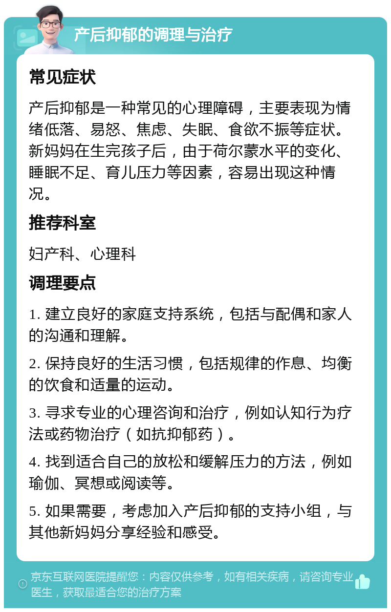 产后抑郁的调理与治疗 常见症状 产后抑郁是一种常见的心理障碍，主要表现为情绪低落、易怒、焦虑、失眠、食欲不振等症状。新妈妈在生完孩子后，由于荷尔蒙水平的变化、睡眠不足、育儿压力等因素，容易出现这种情况。 推荐科室 妇产科、心理科 调理要点 1. 建立良好的家庭支持系统，包括与配偶和家人的沟通和理解。 2. 保持良好的生活习惯，包括规律的作息、均衡的饮食和适量的运动。 3. 寻求专业的心理咨询和治疗，例如认知行为疗法或药物治疗（如抗抑郁药）。 4. 找到适合自己的放松和缓解压力的方法，例如瑜伽、冥想或阅读等。 5. 如果需要，考虑加入产后抑郁的支持小组，与其他新妈妈分享经验和感受。