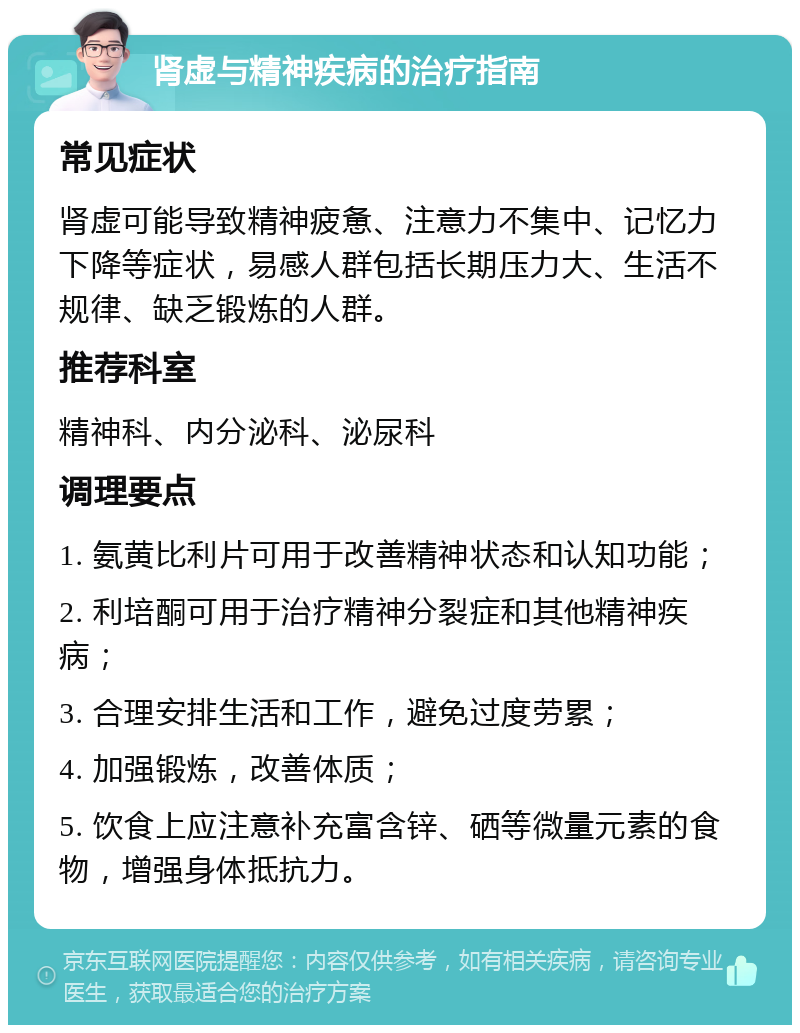 肾虚与精神疾病的治疗指南 常见症状 肾虚可能导致精神疲惫、注意力不集中、记忆力下降等症状，易感人群包括长期压力大、生活不规律、缺乏锻炼的人群。 推荐科室 精神科、内分泌科、泌尿科 调理要点 1. 氨黄比利片可用于改善精神状态和认知功能； 2. 利培酮可用于治疗精神分裂症和其他精神疾病； 3. 合理安排生活和工作，避免过度劳累； 4. 加强锻炼，改善体质； 5. 饮食上应注意补充富含锌、硒等微量元素的食物，增强身体抵抗力。