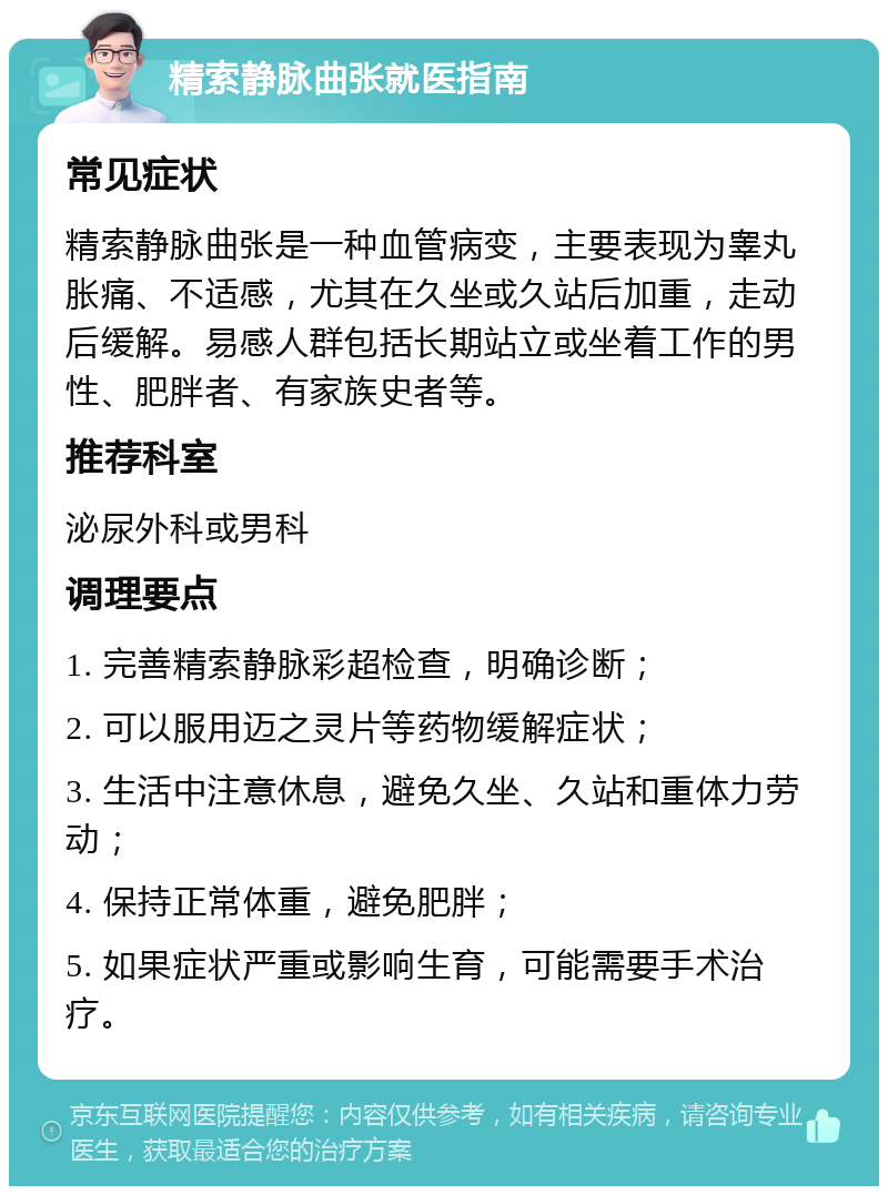 精索静脉曲张就医指南 常见症状 精索静脉曲张是一种血管病变，主要表现为睾丸胀痛、不适感，尤其在久坐或久站后加重，走动后缓解。易感人群包括长期站立或坐着工作的男性、肥胖者、有家族史者等。 推荐科室 泌尿外科或男科 调理要点 1. 完善精索静脉彩超检查，明确诊断； 2. 可以服用迈之灵片等药物缓解症状； 3. 生活中注意休息，避免久坐、久站和重体力劳动； 4. 保持正常体重，避免肥胖； 5. 如果症状严重或影响生育，可能需要手术治疗。