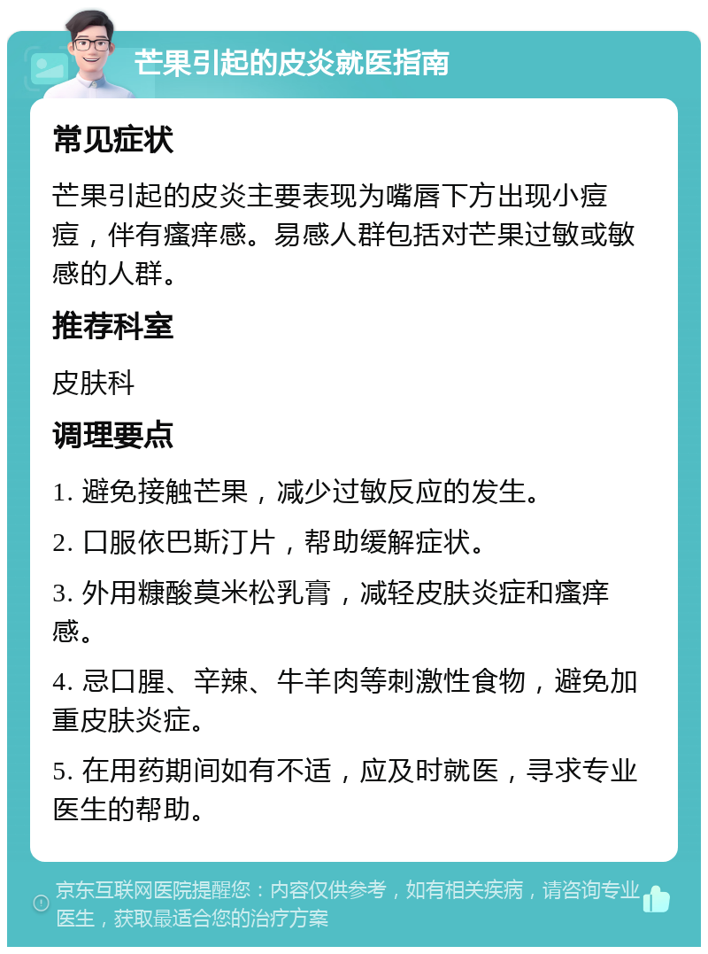 芒果引起的皮炎就医指南 常见症状 芒果引起的皮炎主要表现为嘴唇下方出现小痘痘，伴有瘙痒感。易感人群包括对芒果过敏或敏感的人群。 推荐科室 皮肤科 调理要点 1. 避免接触芒果，减少过敏反应的发生。 2. 口服依巴斯汀片，帮助缓解症状。 3. 外用糠酸莫米松乳膏，减轻皮肤炎症和瘙痒感。 4. 忌口腥、辛辣、牛羊肉等刺激性食物，避免加重皮肤炎症。 5. 在用药期间如有不适，应及时就医，寻求专业医生的帮助。