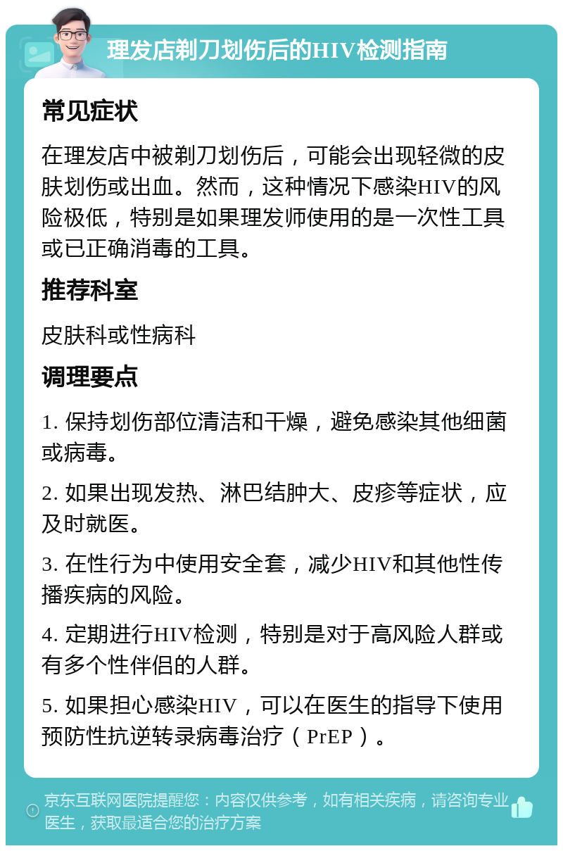 理发店剃刀划伤后的HIV检测指南 常见症状 在理发店中被剃刀划伤后，可能会出现轻微的皮肤划伤或出血。然而，这种情况下感染HIV的风险极低，特别是如果理发师使用的是一次性工具或已正确消毒的工具。 推荐科室 皮肤科或性病科 调理要点 1. 保持划伤部位清洁和干燥，避免感染其他细菌或病毒。 2. 如果出现发热、淋巴结肿大、皮疹等症状，应及时就医。 3. 在性行为中使用安全套，减少HIV和其他性传播疾病的风险。 4. 定期进行HIV检测，特别是对于高风险人群或有多个性伴侣的人群。 5. 如果担心感染HIV，可以在医生的指导下使用预防性抗逆转录病毒治疗（PrEP）。