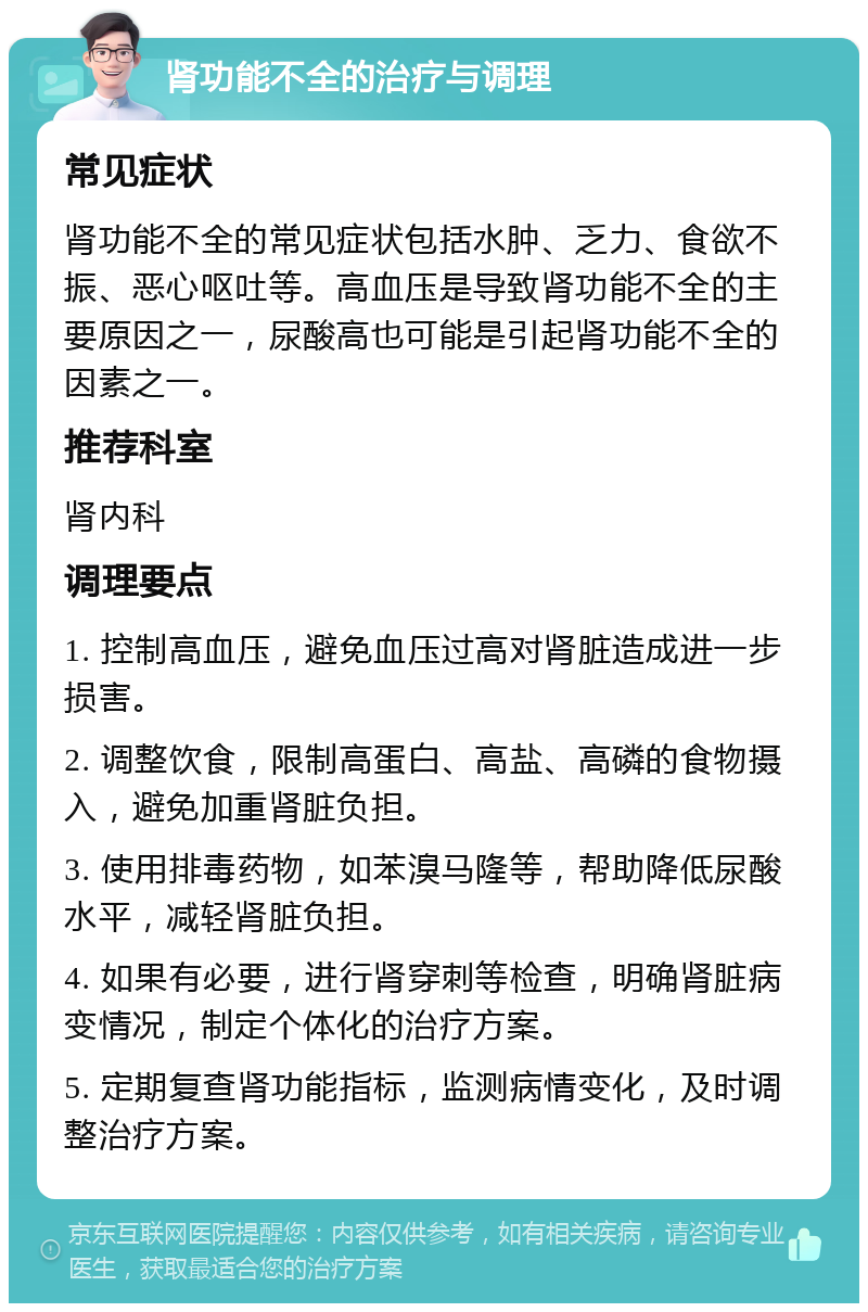 肾功能不全的治疗与调理 常见症状 肾功能不全的常见症状包括水肿、乏力、食欲不振、恶心呕吐等。高血压是导致肾功能不全的主要原因之一，尿酸高也可能是引起肾功能不全的因素之一。 推荐科室 肾内科 调理要点 1. 控制高血压，避免血压过高对肾脏造成进一步损害。 2. 调整饮食，限制高蛋白、高盐、高磷的食物摄入，避免加重肾脏负担。 3. 使用排毒药物，如苯溴马隆等，帮助降低尿酸水平，减轻肾脏负担。 4. 如果有必要，进行肾穿刺等检查，明确肾脏病变情况，制定个体化的治疗方案。 5. 定期复查肾功能指标，监测病情变化，及时调整治疗方案。