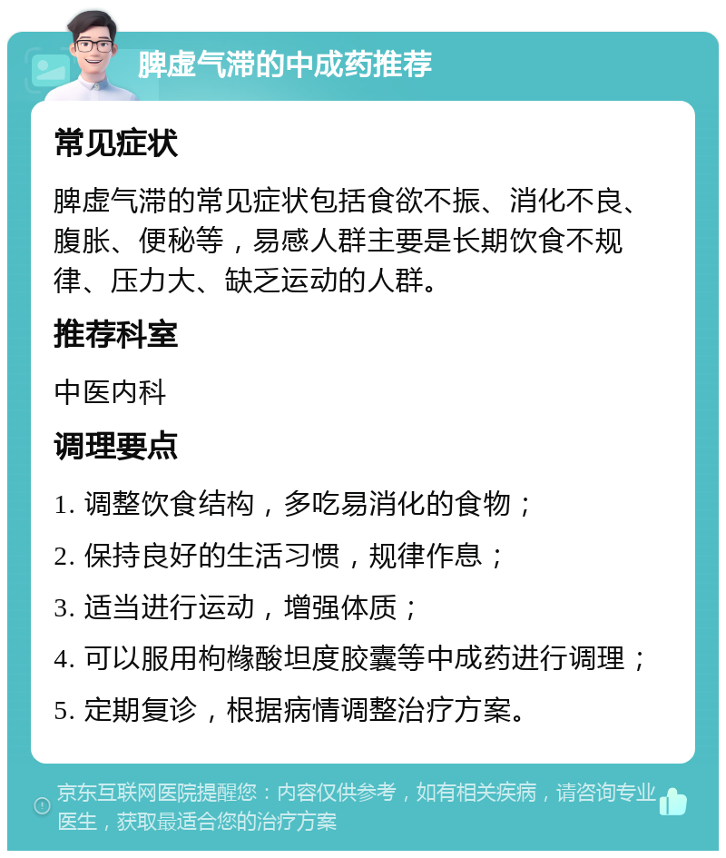 脾虚气滞的中成药推荐 常见症状 脾虚气滞的常见症状包括食欲不振、消化不良、腹胀、便秘等，易感人群主要是长期饮食不规律、压力大、缺乏运动的人群。 推荐科室 中医内科 调理要点 1. 调整饮食结构，多吃易消化的食物； 2. 保持良好的生活习惯，规律作息； 3. 适当进行运动，增强体质； 4. 可以服用枸橼酸坦度胶囊等中成药进行调理； 5. 定期复诊，根据病情调整治疗方案。