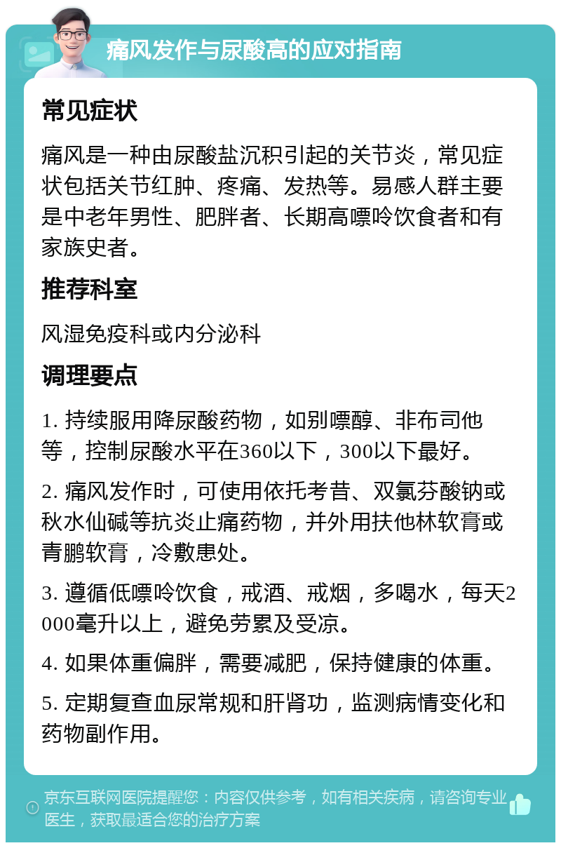 痛风发作与尿酸高的应对指南 常见症状 痛风是一种由尿酸盐沉积引起的关节炎，常见症状包括关节红肿、疼痛、发热等。易感人群主要是中老年男性、肥胖者、长期高嘌呤饮食者和有家族史者。 推荐科室 风湿免疫科或内分泌科 调理要点 1. 持续服用降尿酸药物，如别嘌醇、非布司他等，控制尿酸水平在360以下，300以下最好。 2. 痛风发作时，可使用依托考昔、双氯芬酸钠或秋水仙碱等抗炎止痛药物，并外用扶他林软膏或青鹏软膏，冷敷患处。 3. 遵循低嘌呤饮食，戒酒、戒烟，多喝水，每天2000毫升以上，避免劳累及受凉。 4. 如果体重偏胖，需要减肥，保持健康的体重。 5. 定期复查血尿常规和肝肾功，监测病情变化和药物副作用。