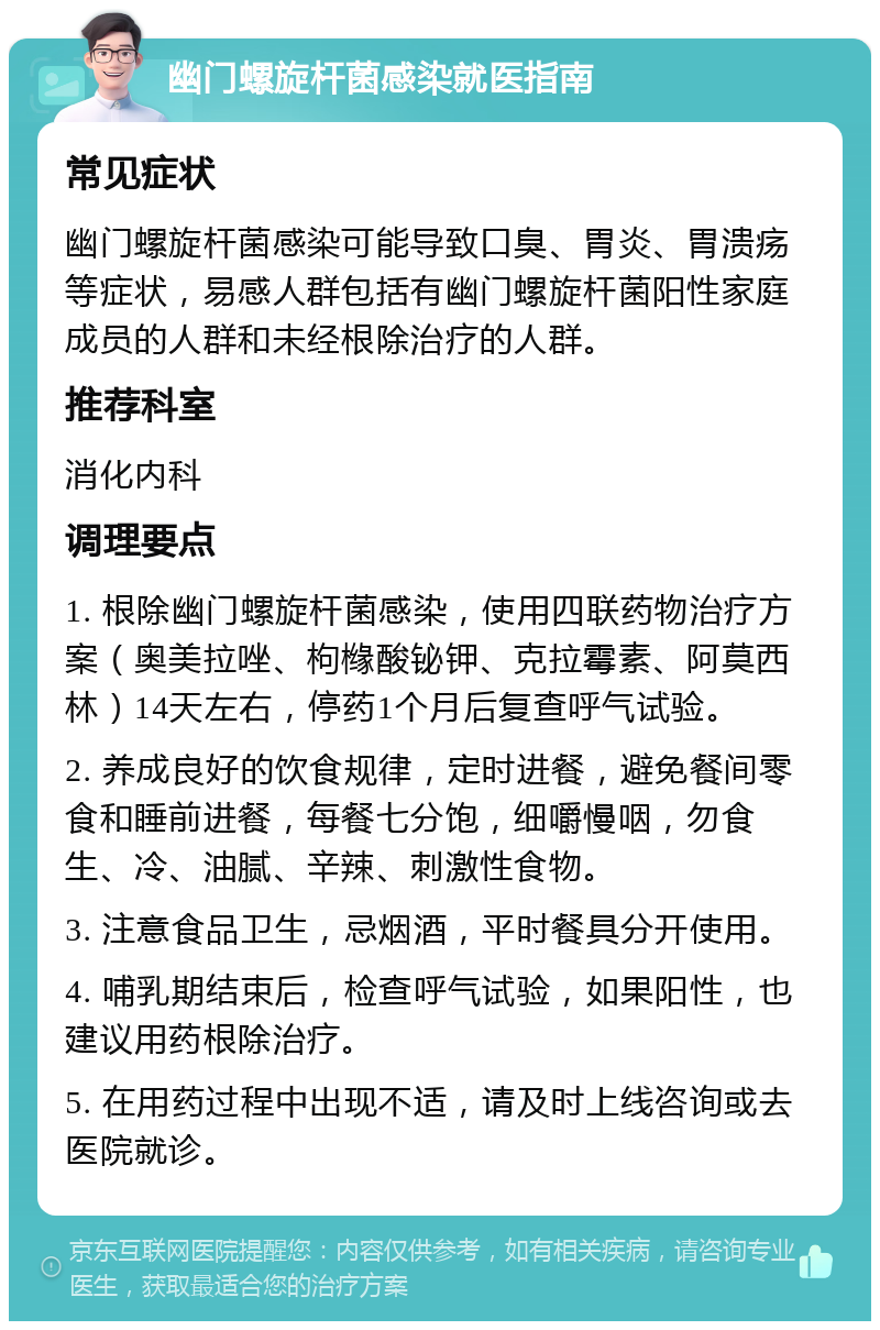 幽门螺旋杆菌感染就医指南 常见症状 幽门螺旋杆菌感染可能导致口臭、胃炎、胃溃疡等症状，易感人群包括有幽门螺旋杆菌阳性家庭成员的人群和未经根除治疗的人群。 推荐科室 消化内科 调理要点 1. 根除幽门螺旋杆菌感染，使用四联药物治疗方案（奥美拉唑、枸橼酸铋钾、克拉霉素、阿莫西林）14天左右，停药1个月后复查呼气试验。 2. 养成良好的饮食规律，定时进餐，避免餐间零食和睡前进餐，每餐七分饱，细嚼慢咽，勿食生、冷、油腻、辛辣、刺激性食物。 3. 注意食品卫生，忌烟酒，平时餐具分开使用。 4. 哺乳期结束后，检查呼气试验，如果阳性，也建议用药根除治疗。 5. 在用药过程中出现不适，请及时上线咨询或去医院就诊。