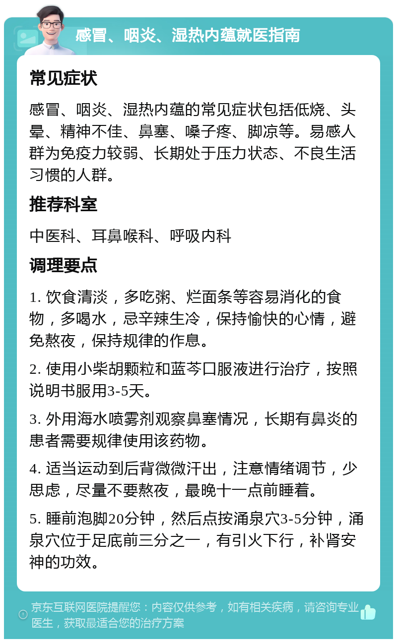 感冒、咽炎、湿热内蕴就医指南 常见症状 感冒、咽炎、湿热内蕴的常见症状包括低烧、头晕、精神不佳、鼻塞、嗓子疼、脚凉等。易感人群为免疫力较弱、长期处于压力状态、不良生活习惯的人群。 推荐科室 中医科、耳鼻喉科、呼吸内科 调理要点 1. 饮食清淡，多吃粥、烂面条等容易消化的食物，多喝水，忌辛辣生冷，保持愉快的心情，避免熬夜，保持规律的作息。 2. 使用小柴胡颗粒和蓝芩口服液进行治疗，按照说明书服用3-5天。 3. 外用海水喷雾剂观察鼻塞情况，长期有鼻炎的患者需要规律使用该药物。 4. 适当运动到后背微微汗出，注意情绪调节，少思虑，尽量不要熬夜，最晚十一点前睡着。 5. 睡前泡脚20分钟，然后点按涌泉穴3-5分钟，涌泉穴位于足底前三分之一，有引火下行，补肾安神的功效。