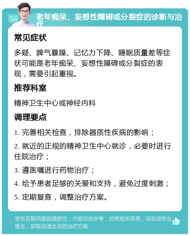 老年痴呆、妄想性障碍或分裂症的诊断与治疗 常见症状 多疑、脾气暴躁、记忆力下降、睡眠质量差等症状可能是老年痴呆、妄想性障碍或分裂症的表现，需要引起重视。 推荐科室 精神卫生中心或神经内科 调理要点 1. 完善相关检查，排除器质性疾病的影响； 2. 就近的正规的精神卫生中心就诊，必要时进行住院治疗； 3. 遵医嘱进行药物治疗； 4. 给予患者足够的关爱和支持，避免过度刺激； 5. 定期复查，调整治疗方案。