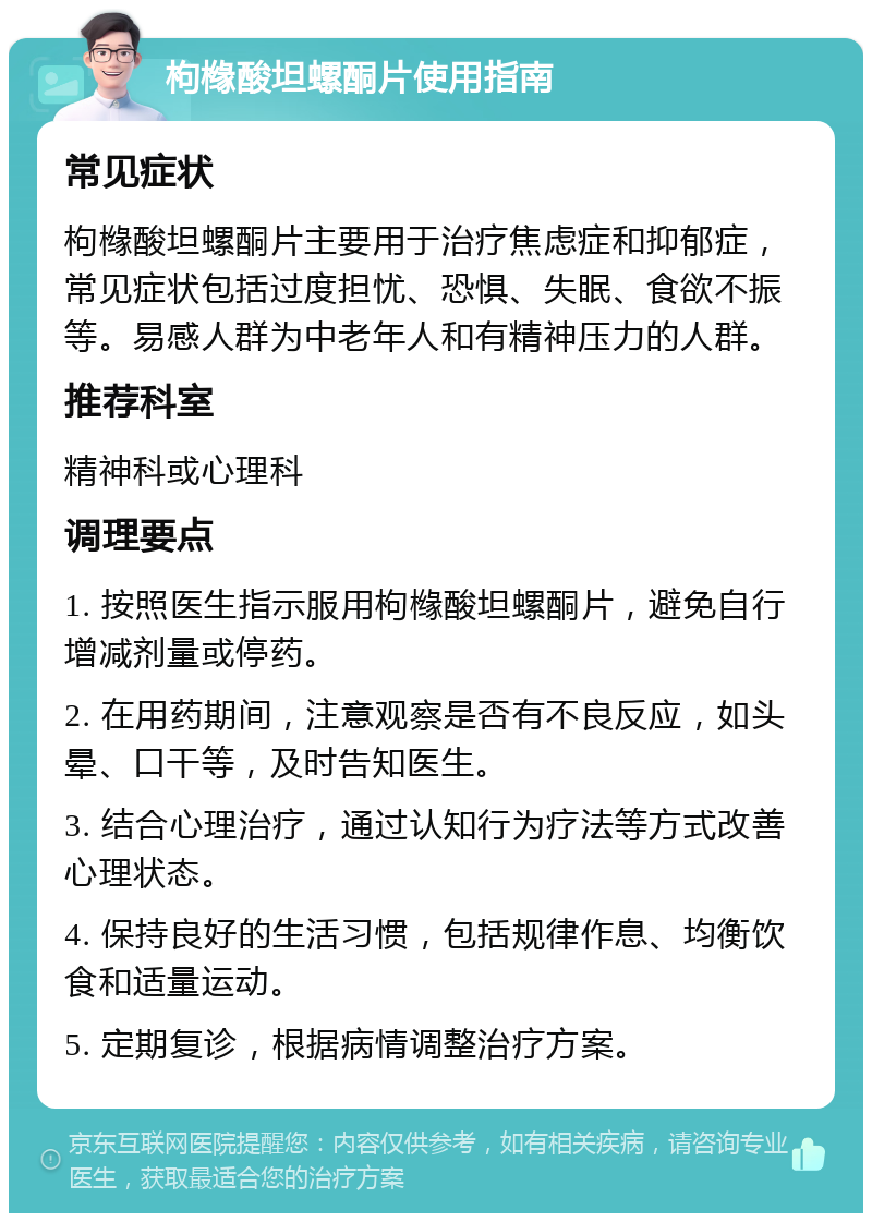 枸橼酸坦螺酮片使用指南 常见症状 枸橼酸坦螺酮片主要用于治疗焦虑症和抑郁症，常见症状包括过度担忧、恐惧、失眠、食欲不振等。易感人群为中老年人和有精神压力的人群。 推荐科室 精神科或心理科 调理要点 1. 按照医生指示服用枸橼酸坦螺酮片，避免自行增减剂量或停药。 2. 在用药期间，注意观察是否有不良反应，如头晕、口干等，及时告知医生。 3. 结合心理治疗，通过认知行为疗法等方式改善心理状态。 4. 保持良好的生活习惯，包括规律作息、均衡饮食和适量运动。 5. 定期复诊，根据病情调整治疗方案。