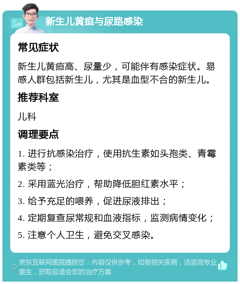 新生儿黄疸与尿路感染 常见症状 新生儿黄疸高、尿量少，可能伴有感染症状。易感人群包括新生儿，尤其是血型不合的新生儿。 推荐科室 儿科 调理要点 1. 进行抗感染治疗，使用抗生素如头孢类、青霉素类等； 2. 采用蓝光治疗，帮助降低胆红素水平； 3. 给予充足的喂养，促进尿液排出； 4. 定期复查尿常规和血液指标，监测病情变化； 5. 注意个人卫生，避免交叉感染。