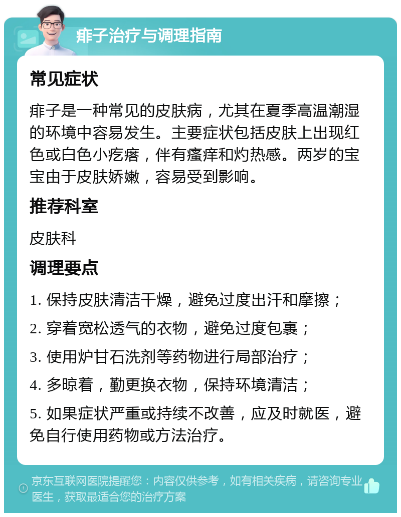 痱子治疗与调理指南 常见症状 痱子是一种常见的皮肤病，尤其在夏季高温潮湿的环境中容易发生。主要症状包括皮肤上出现红色或白色小疙瘩，伴有瘙痒和灼热感。两岁的宝宝由于皮肤娇嫩，容易受到影响。 推荐科室 皮肤科 调理要点 1. 保持皮肤清洁干燥，避免过度出汗和摩擦； 2. 穿着宽松透气的衣物，避免过度包裹； 3. 使用炉甘石洗剂等药物进行局部治疗； 4. 多晾着，勤更换衣物，保持环境清洁； 5. 如果症状严重或持续不改善，应及时就医，避免自行使用药物或方法治疗。