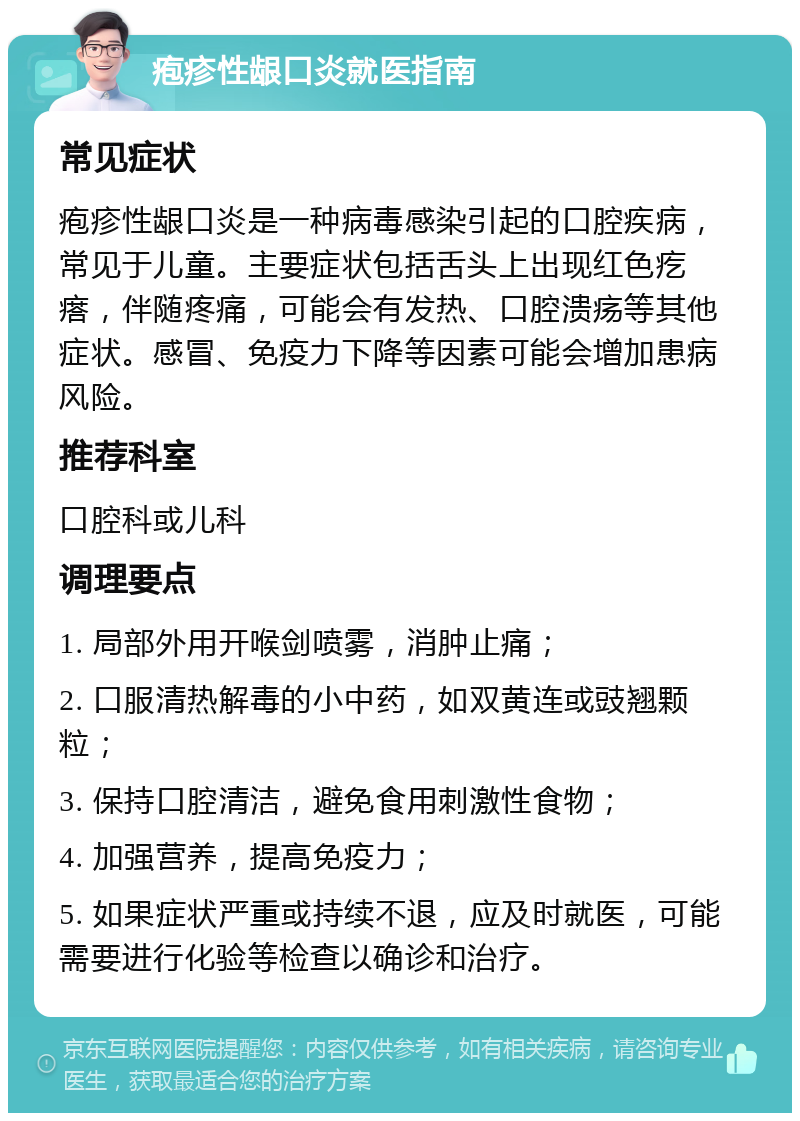 疱疹性龈口炎就医指南 常见症状 疱疹性龈口炎是一种病毒感染引起的口腔疾病，常见于儿童。主要症状包括舌头上出现红色疙瘩，伴随疼痛，可能会有发热、口腔溃疡等其他症状。感冒、免疫力下降等因素可能会增加患病风险。 推荐科室 口腔科或儿科 调理要点 1. 局部外用开喉剑喷雾，消肿止痛； 2. 口服清热解毒的小中药，如双黄连或豉翘颗粒； 3. 保持口腔清洁，避免食用刺激性食物； 4. 加强营养，提高免疫力； 5. 如果症状严重或持续不退，应及时就医，可能需要进行化验等检查以确诊和治疗。