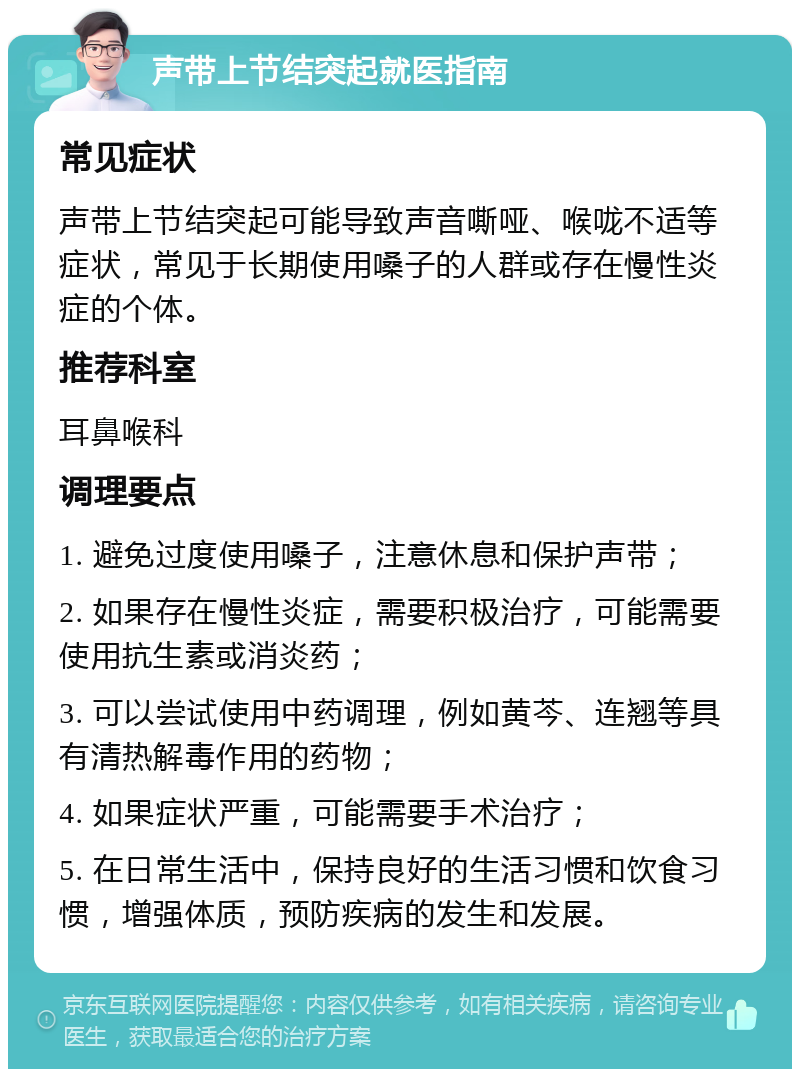 声带上节结突起就医指南 常见症状 声带上节结突起可能导致声音嘶哑、喉咙不适等症状，常见于长期使用嗓子的人群或存在慢性炎症的个体。 推荐科室 耳鼻喉科 调理要点 1. 避免过度使用嗓子，注意休息和保护声带； 2. 如果存在慢性炎症，需要积极治疗，可能需要使用抗生素或消炎药； 3. 可以尝试使用中药调理，例如黄芩、连翘等具有清热解毒作用的药物； 4. 如果症状严重，可能需要手术治疗； 5. 在日常生活中，保持良好的生活习惯和饮食习惯，增强体质，预防疾病的发生和发展。