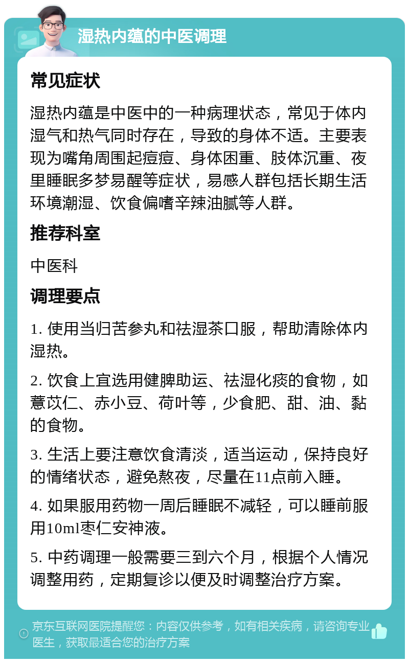 湿热内蕴的中医调理 常见症状 湿热内蕴是中医中的一种病理状态，常见于体内湿气和热气同时存在，导致的身体不适。主要表现为嘴角周围起痘痘、身体困重、肢体沉重、夜里睡眠多梦易醒等症状，易感人群包括长期生活环境潮湿、饮食偏嗜辛辣油腻等人群。 推荐科室 中医科 调理要点 1. 使用当归苦参丸和祛湿茶口服，帮助清除体内湿热。 2. 饮食上宜选用健脾助运、祛湿化痰的食物，如薏苡仁、赤小豆、荷叶等，少食肥、甜、油、黏的食物。 3. 生活上要注意饮食清淡，适当运动，保持良好的情绪状态，避免熬夜，尽量在11点前入睡。 4. 如果服用药物一周后睡眠不减轻，可以睡前服用10ml枣仁安神液。 5. 中药调理一般需要三到六个月，根据个人情况调整用药，定期复诊以便及时调整治疗方案。