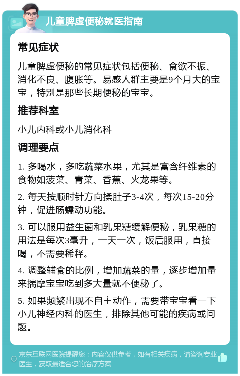 儿童脾虚便秘就医指南 常见症状 儿童脾虚便秘的常见症状包括便秘、食欲不振、消化不良、腹胀等。易感人群主要是9个月大的宝宝，特别是那些长期便秘的宝宝。 推荐科室 小儿内科或小儿消化科 调理要点 1. 多喝水，多吃蔬菜水果，尤其是富含纤维素的食物如菠菜、青菜、香蕉、火龙果等。 2. 每天按顺时针方向揉肚子3-4次，每次15-20分钟，促进肠蠕动功能。 3. 可以服用益生菌和乳果糖缓解便秘，乳果糖的用法是每次3毫升，一天一次，饭后服用，直接喝，不需要稀释。 4. 调整辅食的比例，增加蔬菜的量，逐步增加量来揣摩宝宝吃到多大量就不便秘了。 5. 如果频繁出现不自主动作，需要带宝宝看一下小儿神经内科的医生，排除其他可能的疾病或问题。