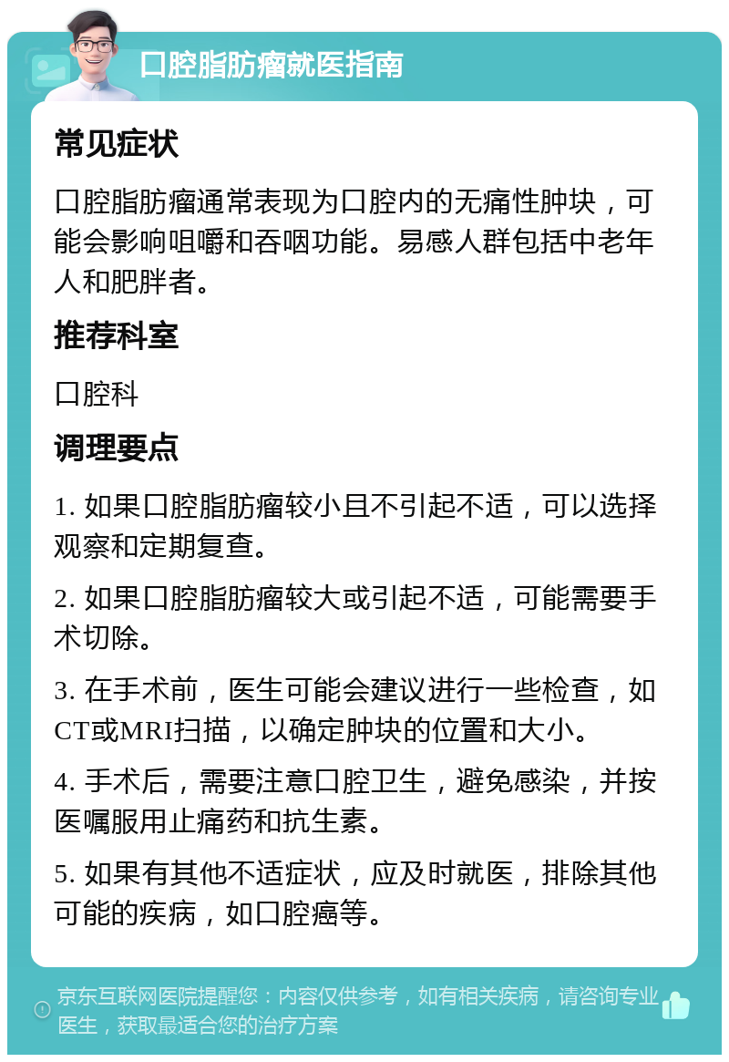 口腔脂肪瘤就医指南 常见症状 口腔脂肪瘤通常表现为口腔内的无痛性肿块，可能会影响咀嚼和吞咽功能。易感人群包括中老年人和肥胖者。 推荐科室 口腔科 调理要点 1. 如果口腔脂肪瘤较小且不引起不适，可以选择观察和定期复查。 2. 如果口腔脂肪瘤较大或引起不适，可能需要手术切除。 3. 在手术前，医生可能会建议进行一些检查，如CT或MRI扫描，以确定肿块的位置和大小。 4. 手术后，需要注意口腔卫生，避免感染，并按医嘱服用止痛药和抗生素。 5. 如果有其他不适症状，应及时就医，排除其他可能的疾病，如口腔癌等。