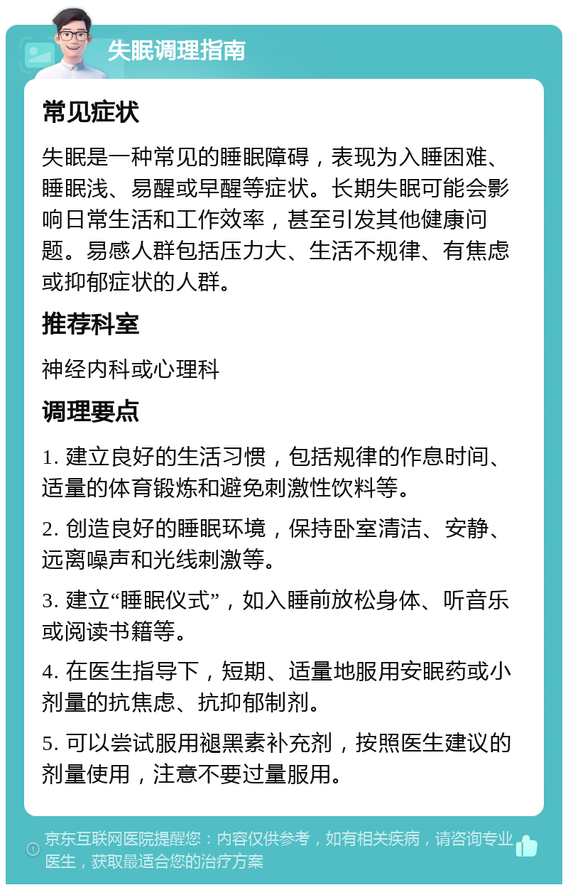 失眠调理指南 常见症状 失眠是一种常见的睡眠障碍，表现为入睡困难、睡眠浅、易醒或早醒等症状。长期失眠可能会影响日常生活和工作效率，甚至引发其他健康问题。易感人群包括压力大、生活不规律、有焦虑或抑郁症状的人群。 推荐科室 神经内科或心理科 调理要点 1. 建立良好的生活习惯，包括规律的作息时间、适量的体育锻炼和避免刺激性饮料等。 2. 创造良好的睡眠环境，保持卧室清洁、安静、远离噪声和光线刺激等。 3. 建立“睡眠仪式”，如入睡前放松身体、听音乐或阅读书籍等。 4. 在医生指导下，短期、适量地服用安眠药或小剂量的抗焦虑、抗抑郁制剂。 5. 可以尝试服用褪黑素补充剂，按照医生建议的剂量使用，注意不要过量服用。