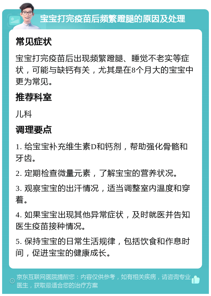 宝宝打完疫苗后频繁蹬腿的原因及处理 常见症状 宝宝打完疫苗后出现频繁蹬腿、睡觉不老实等症状，可能与缺钙有关，尤其是在8个月大的宝宝中更为常见。 推荐科室 儿科 调理要点 1. 给宝宝补充维生素D和钙剂，帮助强化骨骼和牙齿。 2. 定期检查微量元素，了解宝宝的营养状况。 3. 观察宝宝的出汗情况，适当调整室内温度和穿着。 4. 如果宝宝出现其他异常症状，及时就医并告知医生疫苗接种情况。 5. 保持宝宝的日常生活规律，包括饮食和作息时间，促进宝宝的健康成长。