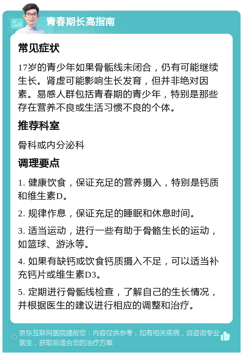 青春期长高指南 常见症状 17岁的青少年如果骨骺线未闭合，仍有可能继续生长。肾虚可能影响生长发育，但并非绝对因素。易感人群包括青春期的青少年，特别是那些存在营养不良或生活习惯不良的个体。 推荐科室 骨科或内分泌科 调理要点 1. 健康饮食，保证充足的营养摄入，特别是钙质和维生素D。 2. 规律作息，保证充足的睡眠和休息时间。 3. 适当运动，进行一些有助于骨骼生长的运动，如篮球、游泳等。 4. 如果有缺钙或饮食钙质摄入不足，可以适当补充钙片或维生素D3。 5. 定期进行骨骺线检查，了解自己的生长情况，并根据医生的建议进行相应的调整和治疗。