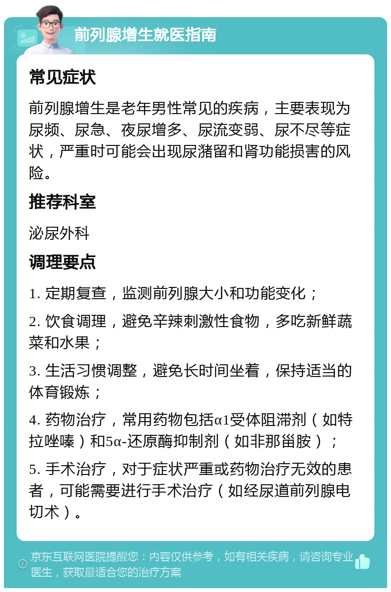 前列腺增生就医指南 常见症状 前列腺增生是老年男性常见的疾病，主要表现为尿频、尿急、夜尿增多、尿流变弱、尿不尽等症状，严重时可能会出现尿潴留和肾功能损害的风险。 推荐科室 泌尿外科 调理要点 1. 定期复查，监测前列腺大小和功能变化； 2. 饮食调理，避免辛辣刺激性食物，多吃新鲜蔬菜和水果； 3. 生活习惯调整，避免长时间坐着，保持适当的体育锻炼； 4. 药物治疗，常用药物包括α1受体阻滞剂（如特拉唑嗪）和5α-还原酶抑制剂（如非那甾胺）； 5. 手术治疗，对于症状严重或药物治疗无效的患者，可能需要进行手术治疗（如经尿道前列腺电切术）。